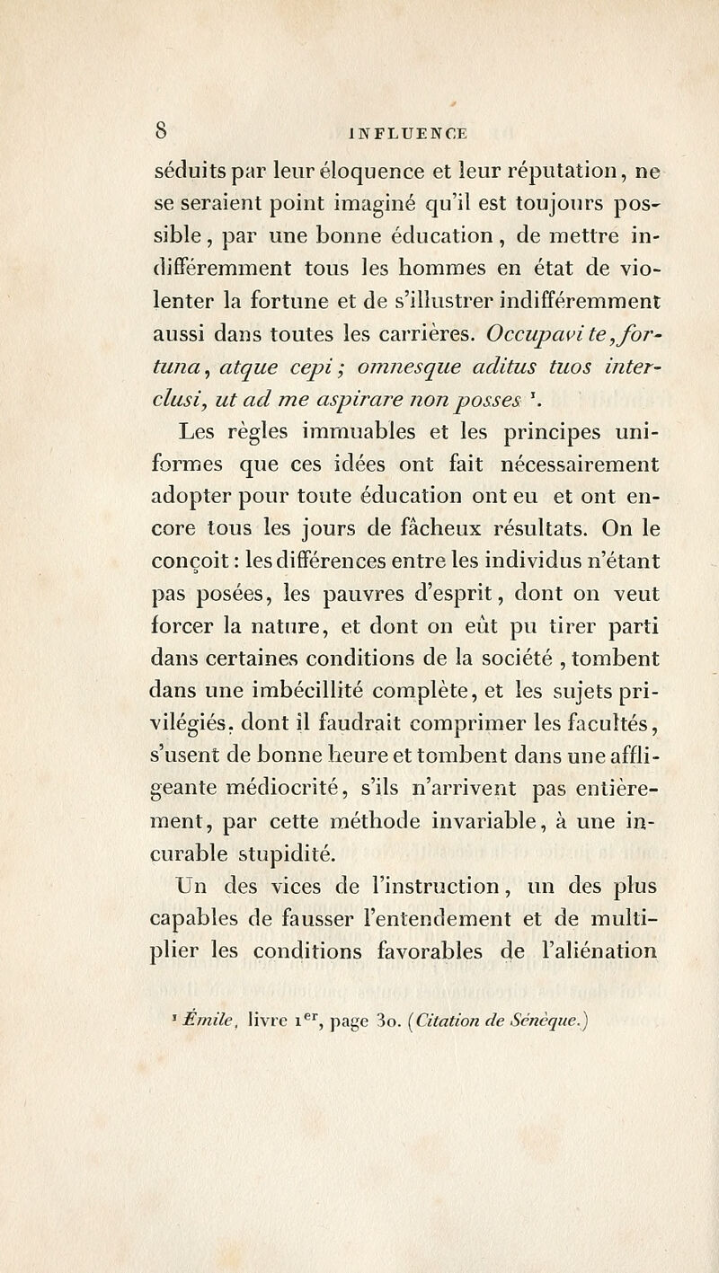 séduits par leur éloquence et leur réputation, ne se seraient point imaginé qu'il est toujours pos- sible, par une bonne éducation, de mettre in- différemment tous les hommes en état de vio- lenter la fortune et de s'illustrer indifféremment aussi dans toutes les carrières. Occupcwi te,for- tuna^ atque cepi ; omnesque aditus tuos inter- clusiy ut ad me aspirare non passes \ Les règles immuables et les principes uni- formes que ces idées ont fait nécessairement adopter pour toute éducation ont eu et ont en- core tous les jours de fâcheux résultats. On le conçoit : les différences entre les individus n'étant pas posées, les pauvres d'esprit, dont on veut forcer la nature, et dont on eut pu tirer parti dans certaines conditions de la société , tombent dans une imbécillité complète, et les sujets pri- vilégiés, dont il faudrait comprimer les facultés, s'usent de bonne heure et tombent dans une affli- geante médiocrité, s'ils n'arrivent pas entière- ment, par cette méthode invariable, à une in- curable stupidité. Un des vices de l'instruction, un des plus capables de fausser l'entendement et de multi- plier les conditions favorables de l'aliénation ' Ejnile, livre i^'', page 3o. [Citation de Sénèque.)