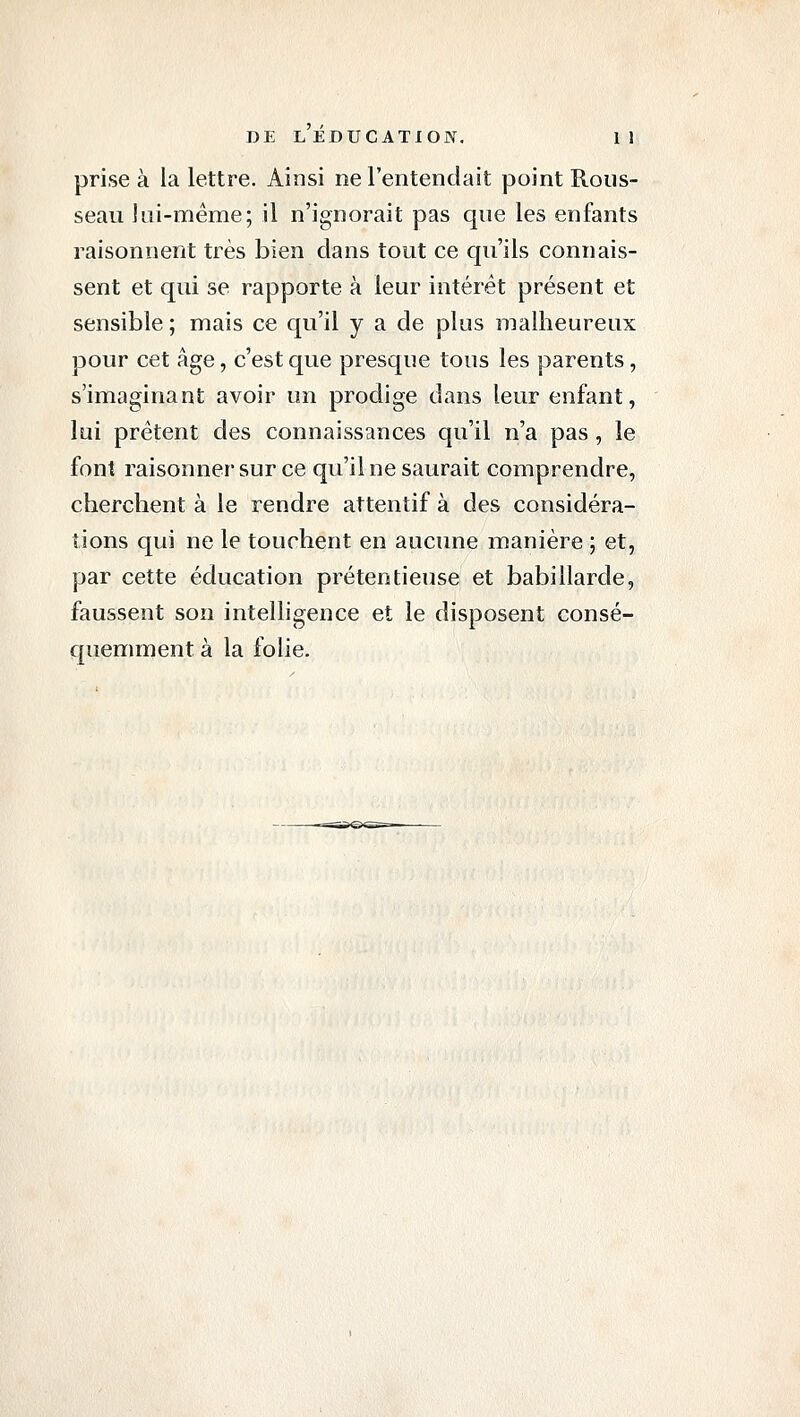 prise à la lettre. Ainsi ne l'entendait point Rous- seau lui-même; il n'ignorait pas que les enfants raisonnent très bien dans tout ce qu'ils connais- sent et qui se rapporte à leur intérêt présent et sensible ; mais ce qu'il y a de plus malheureux pour cet âge, c'est que presque tous les parents, s'imaginant avoir un prodige dans leur enfant, lui prêtent des connaissances qu'il n'a pas, le font raisonner sur ce qu'il ne saurait comprendre, cherchent à le rendre attentif à des considéra- tions qui ne le touchent en aucune manière ; et, par cette éducation prétentieuse et babillarde, faussent son intelhgence et le disposent consé- quemment à la folie.