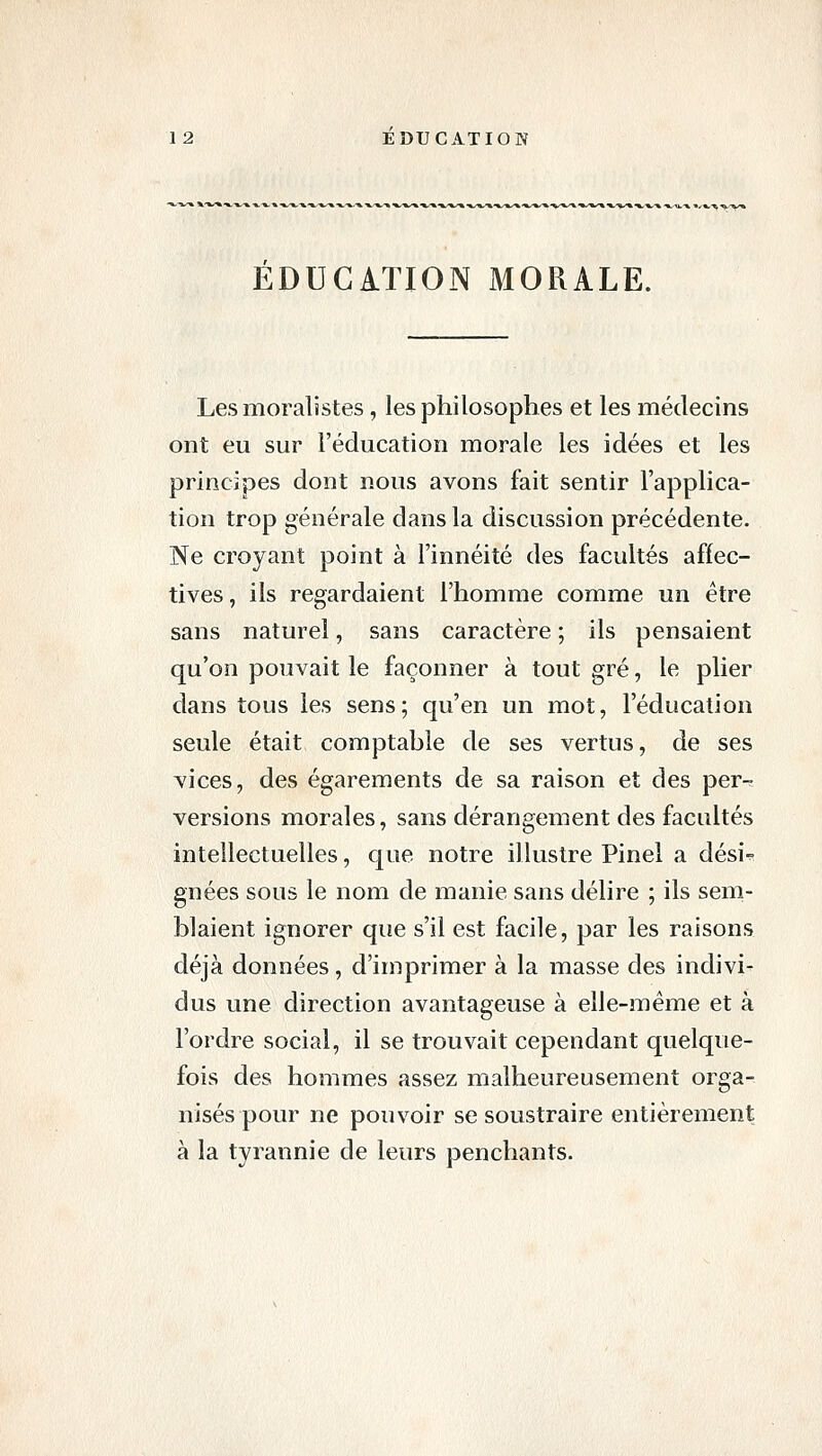 EDUCATION MORALE. Les moralistes, les philosophes et les médecins ont eu sur l'éducation morale les idées et les principes dont nous avons fait sentir l'applica- tion trop générale dans la discussion précédente. Ne croyant point à l'innéité des facultés affec- tives , ils regardaient l'homme comme un être sans naturel, sans caractère ; ils pensaient qu'on pouvait le façonner à tout gré, le plier dans tous les sens; qu'en un mot, l'éducation seule était comptable de ses vertus, de ses vices, des égarements de sa raison et des per-^ versions morales, sans dérangement des facultés intellectuelles, que notre illustre Pinel a dési- gnées sous le nom de manie sans délire ; ils sem- blaient ignorer que s'il est facile, par les raisons déjà données, d'imprimer à la masse des indivi- dus une direction avantageuse à elle-même et à l'ordre social, il se trouvait cependant quelque- fois des hommes assez malheureusement orga- nisés pour ne pouvoir se soustraire entièrement à la tyrannie de leurs penchants.
