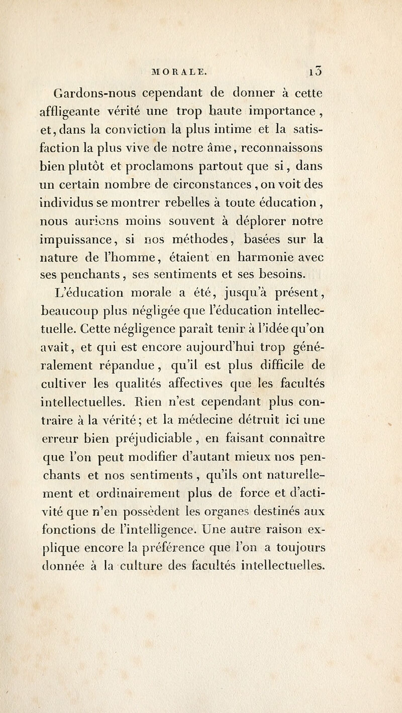 Gardons-nous cependant de donner à cette affligeante vérité une trop haute importance , et, dans la conviction la plus intime et la satis- faction la plus vive de notre âme, reconnaissons bien plutôt et proclamons partout que si, dans un certain nombre de circonstances , on voit des individus se montrer rebelles à toute éducation, nous aurions moins souvent à déplorer notre impuissance, si nos méthodes, basées sur la nature de l'homme, étaient en harmonie avec ses penchants, ses sentiments et ses besoins. L'éducation morale a été, jusqu'à présent, beaucoup plus négligée que l'éducation intellec- tuelle. Cette négligence paraît tenir à l'idée qu'on avait, et qui est encore aujourd'hui trop géné- ralement répandue, qu'il est plus difficile de cultiver les qualités affectives que les facultés intellectuelles. Rien n'est cependant plus con- traire à la vérité; et la médecine détruit ici une erreur bien préjudiciable , en faisant connaître que l'on peut modifier d'autant mieux nos pen- chants et nos sentiments , qu'ils ont naturelle- ment et ordinairement plus de force et d'acti- vité que n'en possèdent les organes destinés aux fonctions de l'intelligence. Une autre raison ex- plique encore la préférence que l'on a toujours donnée à la culture des facultés intellectuelles.
