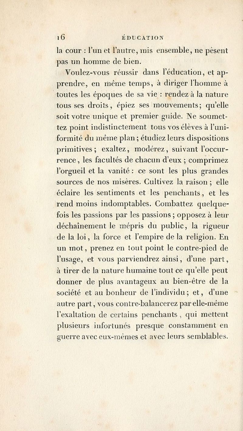 la cour : l'un et l'autre, mis ensemble, ne pèsent pas un homme de bien. Voulez-vous réussir dans l'éducation, et ap- prendre, en même temps, à diriger l'homme à toutes les époques de sa vie : rendez à la nature tousses droits, épiez ses mouvements; qu'elle soit votre unique et premier guide. ]^e soumet- tez point indistinctement tous vos élèves à l'uni- formité du même plan ; étudiez leurs dispositions primitives ; exaltez, modérez, suivant l'occur- rence , les facultés de chacun d'eux ; comprimez l'orgueil et la vanité : ce sont les plus grandes sources de nos misères. Cultivez la raison ; elle éclaire les sentiments et les penchants, et les rend moins indomptables. Combattez quelque- fois les passions par les passions ; opposez à leur déchaînement le mépris du public, la rigueur de la loi, la force et l'empire de la religion. En un mot, prenez en tout point le contre-pied de l'usage, et vous parviendrez ainsi, d'une part, à tirer de la nature humaine tout ce qu'elle peut donner de plus avantageux au bien-être de la société et au bonheur de l'individu ; et, d'une autre part, vous contre-balancerez par elle-même l'exaltation de certains penchants , qui mettent plusieurs infortunés presque constamment en guerre avec eux-mêmes et avec leurs semblables.