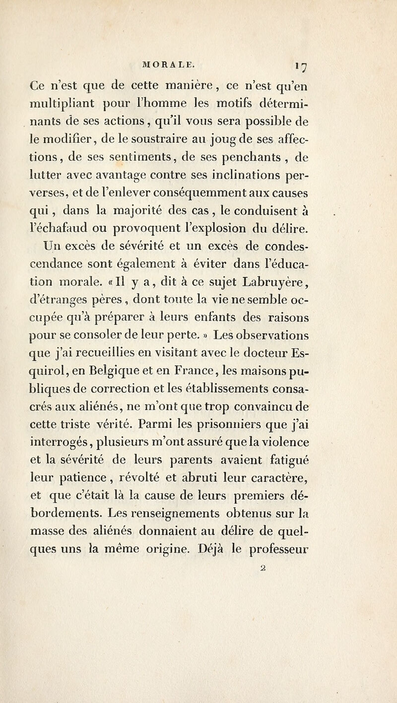 Ce n'est que de cette manière, ce n'est qu'en multipliant pour l'homme les motifs détermi- nants de ses actions, qu'il vous sera possible de le modifier, de le soustraire au joug de ses affec- tions, de ses sentiments, de ses penchants , de lutter avec avantage contre ses inclinations per- verses, et de l'enlever conséquemment aux causes qui, dans la majorité des cas, le conduisent à l'échafaud ou provoquent l'explosion du délire. Un excès de sévérité et un excès de condes- cendance sont également à éviter dans l'éduca- tion morale. «Il y a, dit à ce sujet Labruyère, d'étranges pères , dont toute la vie ne semble oc- cupée qu'à préparer à leurs enfants des raisons pour se consoler de leur perte. » Les observations que j'ai recueillies en visitant avec le docteur Es- quirol, en Belgique et en France, les maisons pu- bliques de correction et les établissements consa- crés aux aliénés, ne m'ont que trop convaincu de cette triste vérité. Parmi les prisonniers que j'ai interrogés, plusieurs m'ont assuré que la violence et la sévérité de leurs parents avaient fatigué leur patience, révolté et abruti leur caractère, et que c'était là la cause de leurs premiers dé- bordements. Les renseignements obtenus sur la masse des aliénés donnaient au délire de quel- ques uns la même origine. Déjà le professeur 2
