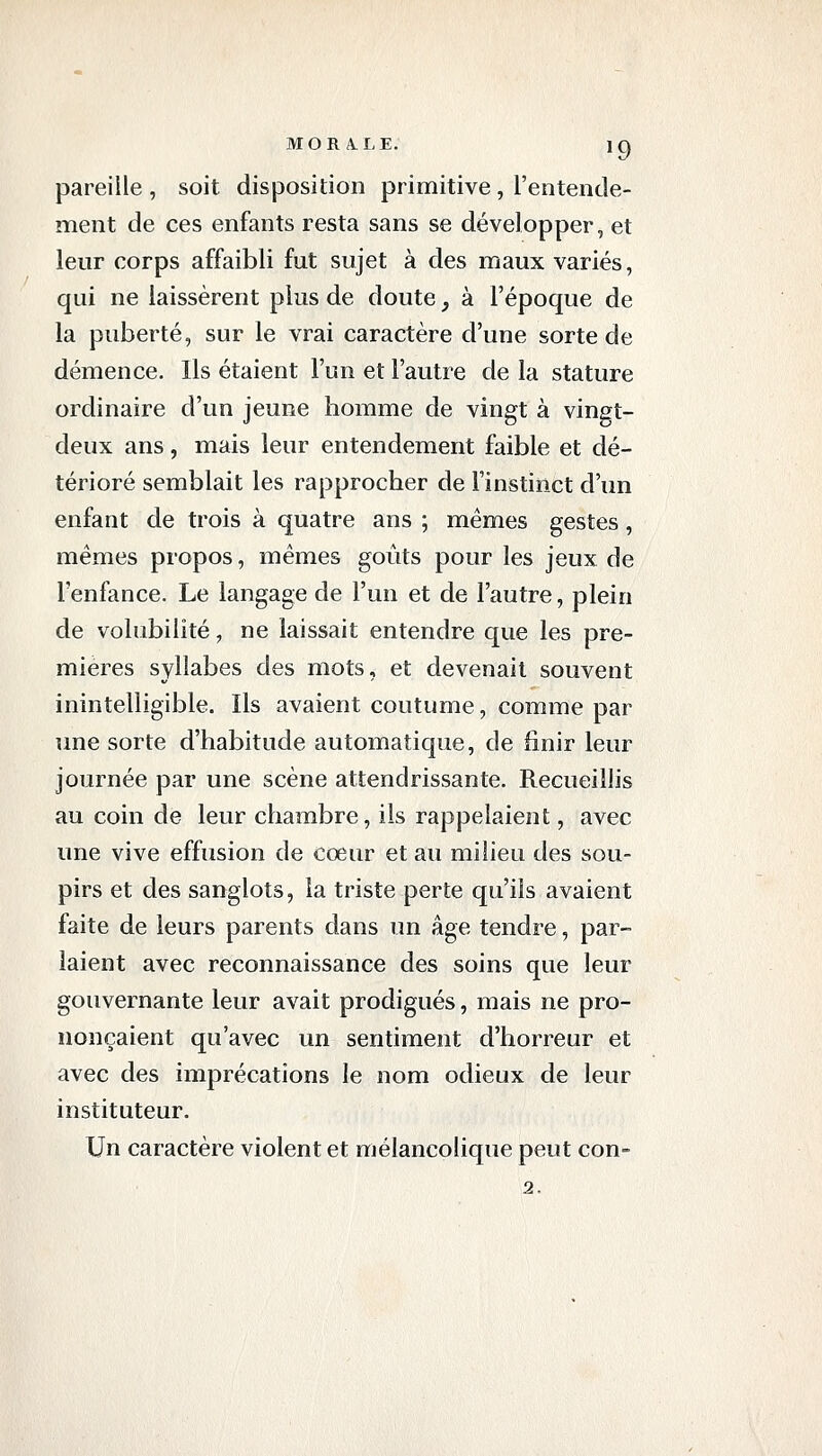 pareille, soit disposition primitive, l'entende- ment de ces enfants resta sans se développer, et leur corps affaibli fut sujet à des maux variés, qui ne laissèrent plus de doute, à l'époque de la puberté, sur le vrai caractère d'une sorte de démence. Ils étaient l'un et l'autre de la stature ordinaire d'un jeune homme de vingt à vingt- deux ans, mais leur entendement faible et dé- térioré semblait les rapprocher de l'instinct d'un enfant de trois à quatre ans ; mêmes gestes, mêmes propos, mêmes goûts pour les jeux de l'enfance. Le langage de l'un et de l'autre, plein de volubilité, ne laissait entendre que les pre- mières syllabes des mots, et devenait souvent inintelligible. Ils avaient coutume, comme par une sorte d'habitude automatique, de finir leur journée par une scène attendrissante. Recueillis au coin de leur chambre, ils rappelaient, avec une vive effusion de cœur et au milieu des sou- pirs et des sanglots, la triste perte qu'ils avaient faite de leurs parents dans un âge tendre, par- laient avec reconnaissance des soins que leur gouvernante leur avait prodigués, mais ne pro- nonçaient qu'avec un sentiment d'horreur et avec des imprécations le nom odieux de leur instituteur. Un caractère violent et mélancolique peut con- 2.