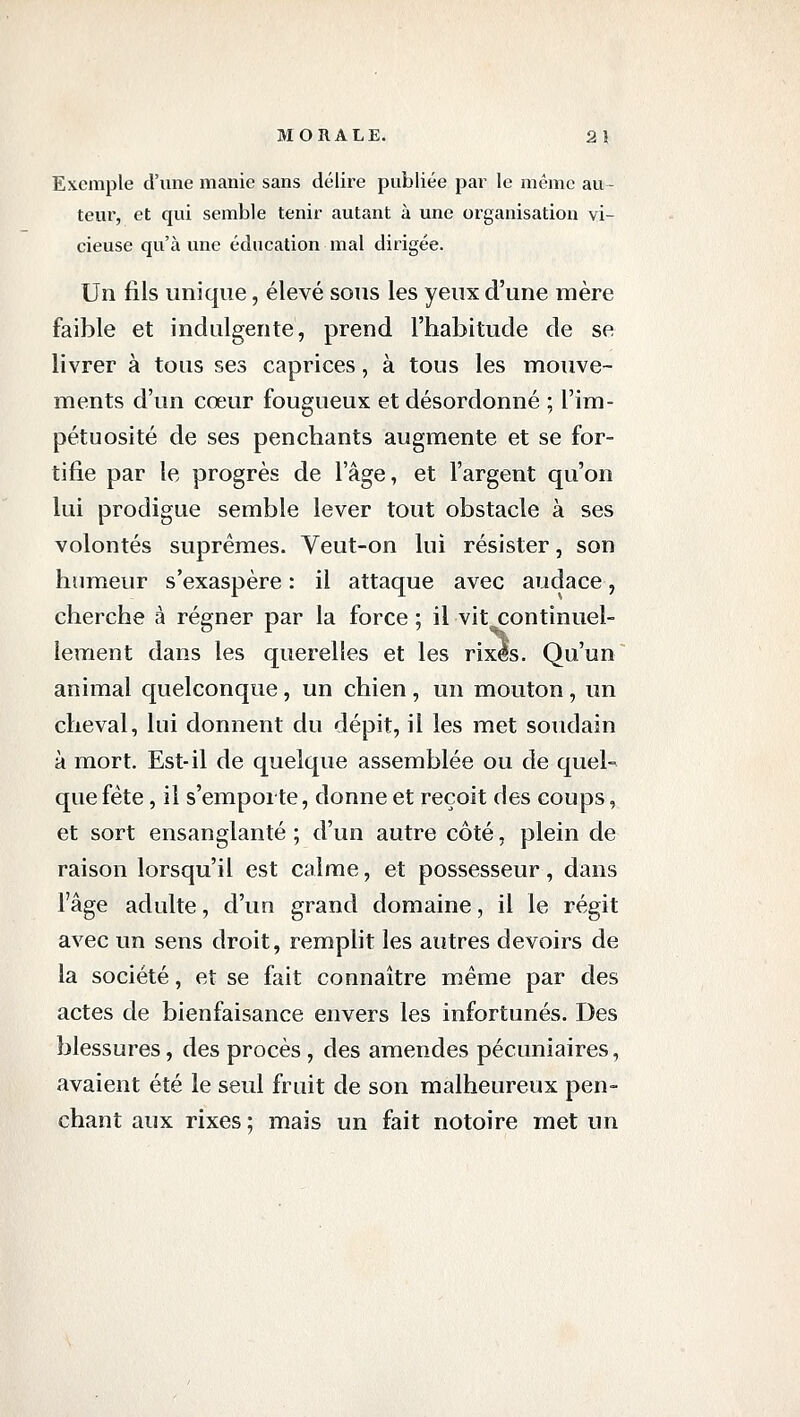 Exemple d'une manie sans délire publiée par le même au- teur, et qui semble tenir autant à une organisation vi- cieuse qu'à une éducation mal dirigée. Un fils unique, élevé sous les yeux d'une mère faible et indulgente, prend l'habitude de se livrer à tous ses caprices, à tous les mouve- ments d'un cœur fougueux et désordonné ; l'im- pétuosité de ses penchants augmente et se for- tifie par le progrès de l'âge, et l'argent qu'on lui prodigue semble lever tout obstacle à ses volontés suprêmes. Veut-on lui résister, son humeur s'exaspère : il attaque avec audace, cherche à régner par la force ; il vit continuel- lement dans les querelles et les rixes. Qu'un animal quelconque, un chien , un mouton, un cheval, lui donnent du dépit, il les met soudain à mort. Est-il de quelque assemblée ou de quel- que fête , il s'emporte, donne et reçoit des coups, et sort ensanglanté ; d'un autre côté, plein de raison lorsqu'il est calme, et possesseur, dans l'âge adulte, d'un grand domaine, il le régit avec un sens droit, remplit les autres devoirs de la société, et se fait connaître même par des actes de bienfaisance envers les infortunés. Des blessures, des procès , des amendes pécuniaires, avaient été le seul fruit de son malheureux pen- chant aux rixes ; mais un fait notoire met un