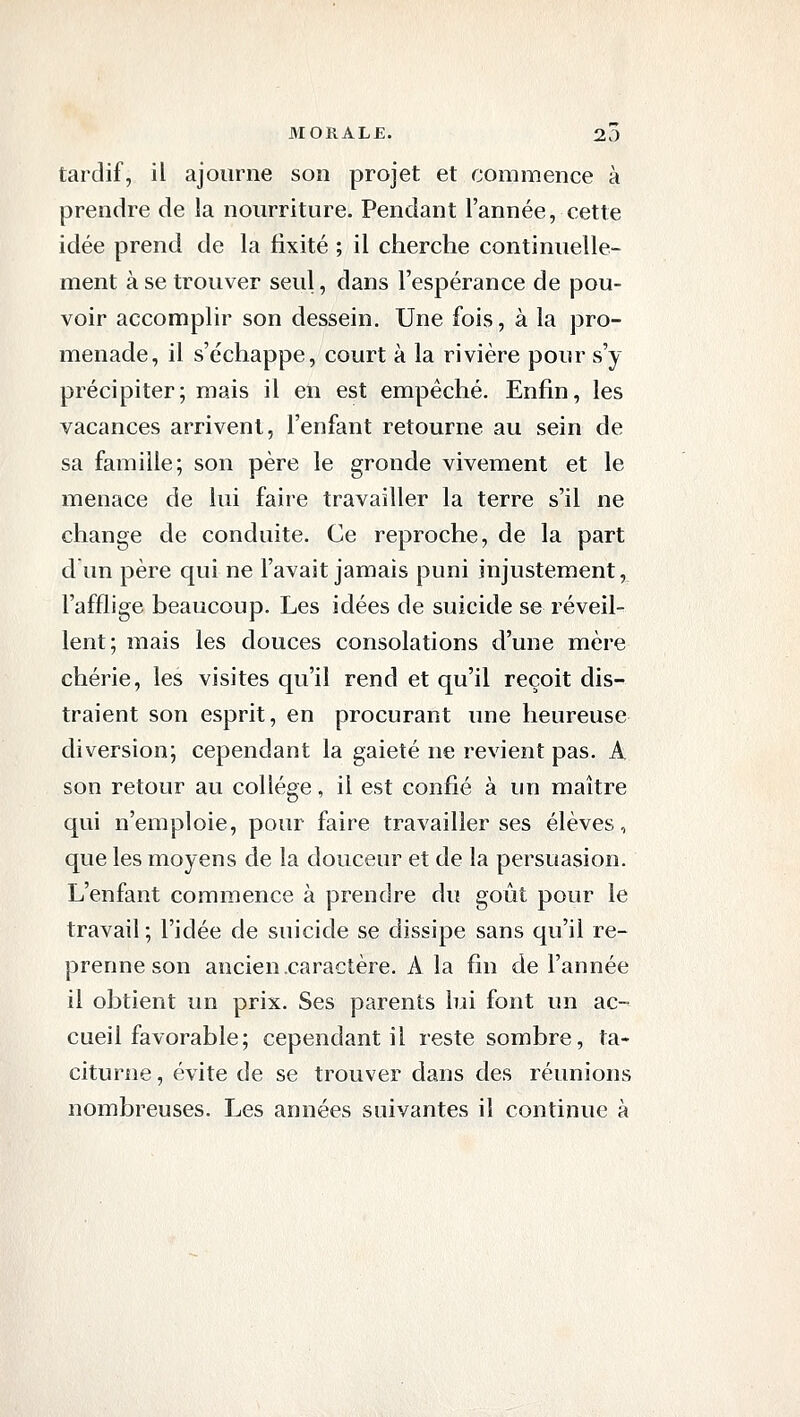 tardif, il ajourne son projet et commence à prendre de la nourriture. Pendant l'année, cette idée prend de la fixité ; il cherche continuelle- ment à se trouver seul, dans l'espérance de pou- voir accomplir son dessein. Une fois, à la pro- menade, il s'échappe, court à la rivière pour s'y précipiter; mais il en est empêché. Enfin, les vacances arrivent, l'enfant retourne au sein de sa famille; son père le gronde vivement et le menace de lui faire travailler la terre s'il ne change de conduite. Ce reproche, de la part d un père qui ne l'avait jamais puni injustement, l'afflige beaucoup. Les idées de suicide se réveil- lent; mais les douces consolations d'une mère chérie, les visites qu'il rend et qu'il reçoit dis- traient son esprit, en procurant une heureuse diversion; cependant la gaieté ne revient pas. A son retour au collège, il est confié à un maître qui n'emploie, pour faire travailler ses élèves, que les moyens de la douceur et de la persuasion. L'enfant commence à prendre du goût pour le travail ; l'idée de suicide se dissipe sans qu'il re- prenne son ancien caractère. A la fin de l'année il obtient un prix. Ses parents lui font un ac- cueil favorable; cependant il reste sombre, ta- citurne , évite de se trouver dans des réunions nombreuses. Les années suivantes il continue à