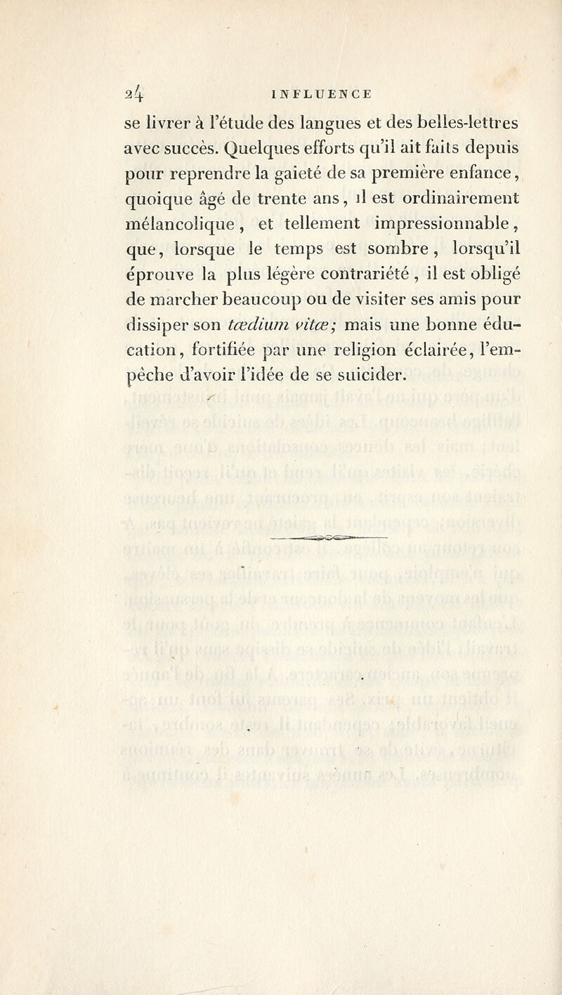 ^4 INFLUENCE se livrer à l'étude des langues et des belles-lettres avec succès. Quelques efforts qu'il ait faits depuis pour reprendre la gaieté de sa première enfance, quoique âgé de trente ans, ]1 est ordinairement mélancolique , et tellement impressionnable, que, lorsque le temps est sombre, lorsqu'il éprouve la plus légère contrariété , il est obligé de marcher beaucoup ou de visiter ses amis pour dissiper son tœdiuin vitœ; mais une bonne édu- cation, fortifiée par une religion éclairée, l'em- pêche d'avoir l'idée de se suicider.