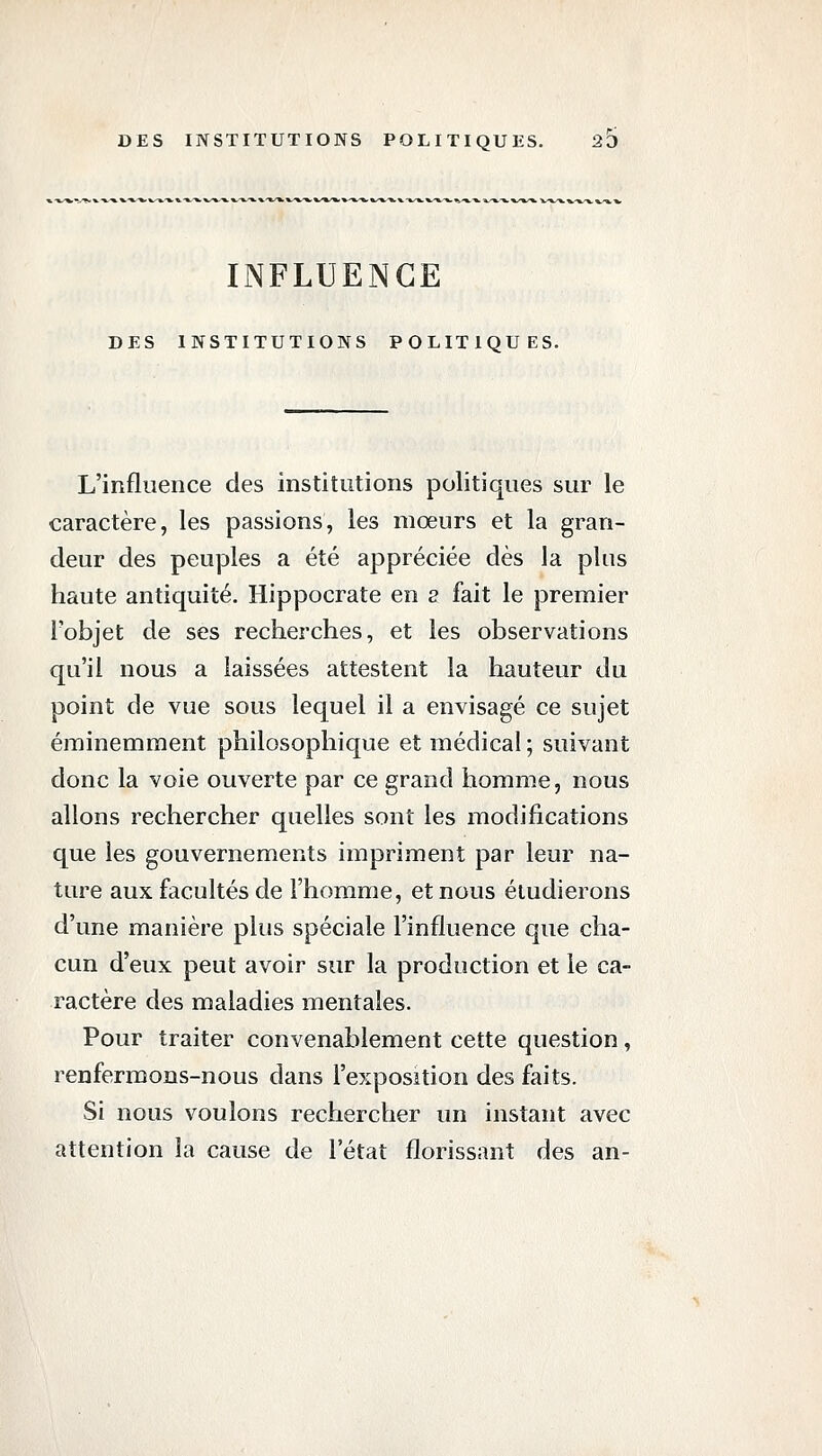 INFLUENCE DES INSTITUTIONS POLITIQUES. L'influence des institutions politiques sur le caractère, les passions, les mœurs et la gran- deur des peuples a été appréciée dès la plus haute antiquité. Hippocrate en s fait le premier l'objet de ses recherches, et les observations qu'il nous a laissées attestent la hauteur du point de vue sous lequel il a envisagé ce sujet éminemment philosophique et médical ; suivant donc la voie ouverte par ce grand homme, nous allons rechercher quelles sont les modifications que les gouvernements impriment par leur na- ture aux facultés de l'homme, et nous étudierons d'une manière plus spéciale l'influence que cha- cun d'eux peut avoir sur la production et le ca- ractère des maladies mentales. Pour traiter convenablement cette question, renfermons-nous dans l'exposition des faits. Si nous voulons rechercher un instant avec attention la cause de l'état florissant des an-