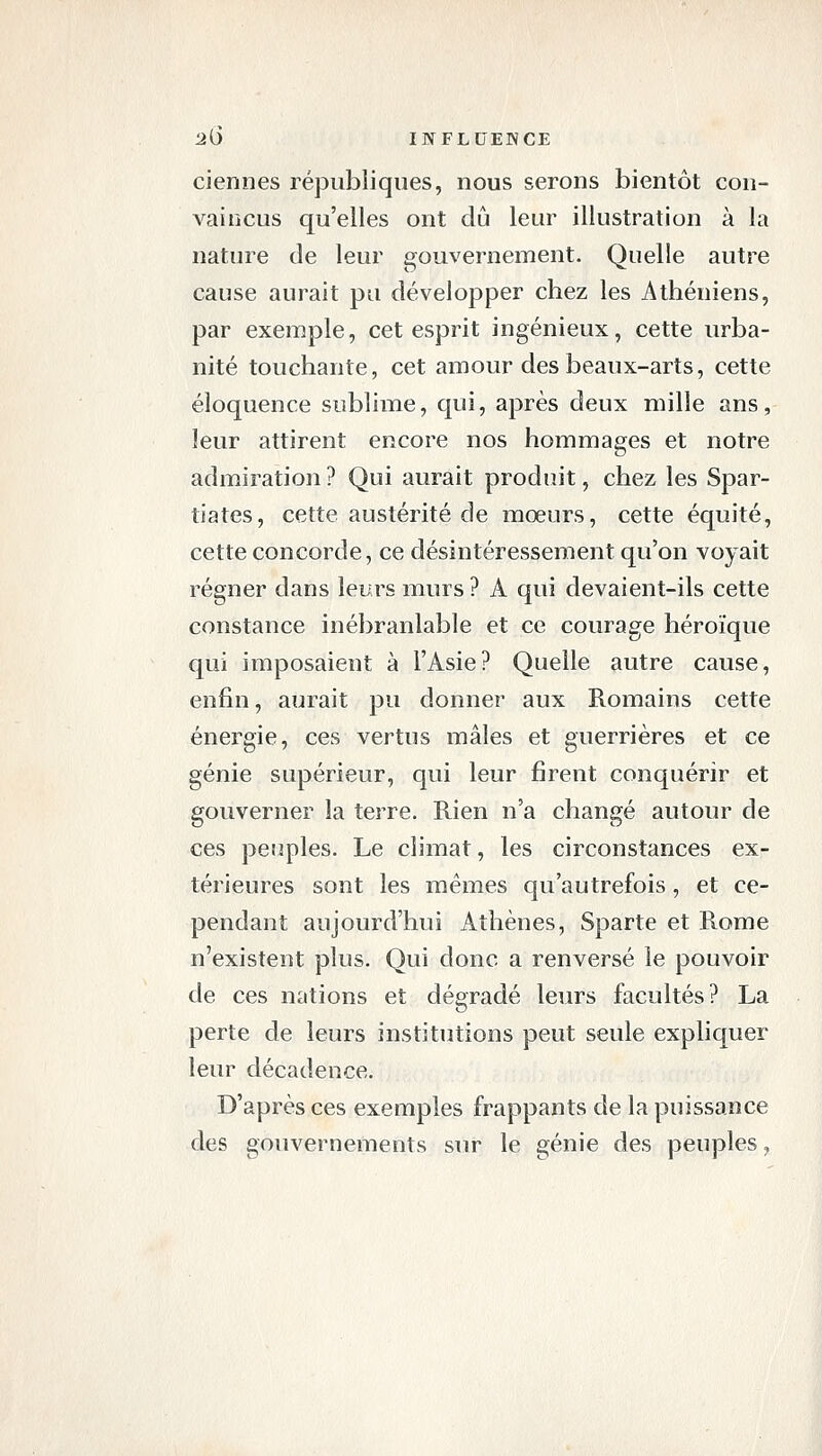 ciennes républiques, nous serons bientôt con- vaincus qu'elles ont dû leur illustration à la nature de leur gouvernement. Quelle autre cause aurait pu développer chez les Athéniens, par exemple, cet esprit ingénieux, cette urba- nité touchante, cet amour des beaux-arts, cette éloquence sublime, qui, après deux mille ans, leur attirent encore nos hommages et notre admiration ? Qui aurait produit, chez les Spar- tiates, cette austérité de mœurs, cette équité, cette concorde, ce désintéressement qu'on voyait régner dans leurs murs ? A qui devaient-ils cette constance inébranlable et ce courage héroïque qui imposaient à l'Asie? Quelle autre cause, enfin, aurait pu donner aux Romains cette énergie, ces vertus mâles et guerrières et ce génie supérieur, qui leur firent conquérir et gouverner la terre. Rien n'a changé autour de ces peuples. Le climat, les circonstances ex- térieures sont les mêmes qu'autrefois, et ce- pendant aujourd'hui Athènes, Sparte et Rome n'existent plus. Qui donc a renversé le pouvoir de ces nations et dégradé leurs facultés? La perte de leurs institutions peut seule expliquer leur décadence. D'après ces exemples frappants de la puissance des gouvernements sur le génie des peuples,