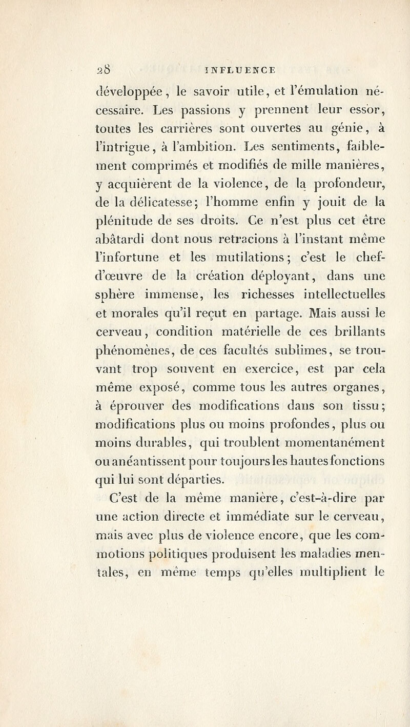 développée, le savoir utile, et l'émulation né- cessaire. Les passions y prennent leur essor, toutes les carrières sont ouvertes au génie, à l'intrigue, à l'ambition. Les sentiments, faible- ment comprimés et modifiés de mille manières, y acquièrent de la violence, de la profondeur, de la délicatesse; l'homme enfin y jouit de la plénitude de ses droits. Ce n'est plus cet être abâtardi dont nous retracions à l'instant même l'infortune et les mutilations ; c'est le chef- d'œuvre de la création déployant, dans une sphère immense, les richesses intellectuelles et morales qu'il reçut en partage. Mais aussi le cerveau, condition matérielle de ces brillants phénomènes, de ces facultés sublimes, se trou- vant trop souvent en exercice, est par cela même exposé, comme tous les autres organes, à éprouver des modifications dans son tissu ; modifications plus ou moins profondes, plus ou moins durables, qui troublent momentanément ou anéantissent pour toujours les hautes fonctions qui lui sont départies. C'est de la même manière, c'est-à-dire par une action directe et immédiate sur le cerveau, mais avec plus de violence encore, que les com- motions politiques produisent les maladies men- tales, en même temps qu'elles multiplient le