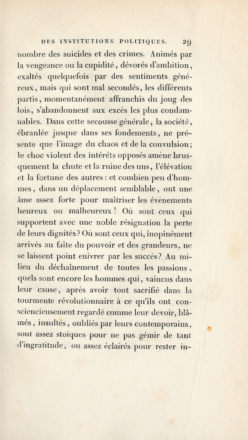 nombre des suicides et des crimes. Animés par la vengeance ou la cupidité, dévorés d'ambition, exaltés quelquefois par des sentiments géné- reux, mais qui sont mal secondés, les différents partis, momentanément affranchis du joug des lois, s'abandonnent aux excès les plus condam- nables. Dans cette secousse générale, la société, ébranlée jusque dans ses fondements, ne pré- sente que l'image du chaos et de la convulsion ; le choc violent des intérêts opposés amène brus- quement la chute et la ruine des uns, l'élévation et la fortune des autres : et combien peu d'hom- mes , dans un déplacement semblable, ont une âme assez forte pour maîtriser les événements heureux ou malheureux ! Où sont ceux qui supportent avec une noble résignation la perte de leurs dignités? Où sont ceux qui, inopinément arrivés au faîte du pouvoir et des grandeurs, ne se laissent point enivrer par les succès ? Au mi- lieu du déchaînement de toutes les passions , quels sont encore les hommes qui, vaincus dans leur cause, après avoir tout sacrifié dans la tourmente révolutionnaire à ce qu'ils ont con- sciencieusement regardé comme leur devoir, blâ- més , insultés, oubliés par leurs contemporains, sont assez stoïques pour ne pas gémir de tant d'ingratitude, ou assez éclairés pour rester in-