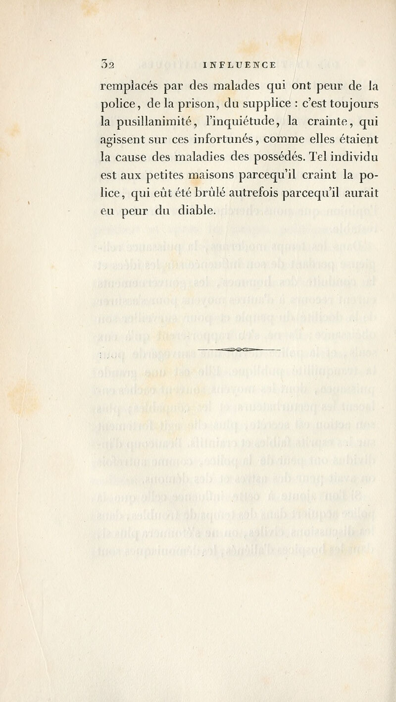 remplacés par des malades qui ont peur de la police, de la prison, du supplice : c'est toujours la pusillanimité, l'inquiétude, la crainte, qui agissent sur ces infortunés, comme elles étaient la cause des maladies des possédés. Tel individu est aux petites maisons parcequ il craint la po- lice , qui eût été brûlé autrefois parcequ'il aurait eu peur du diable.