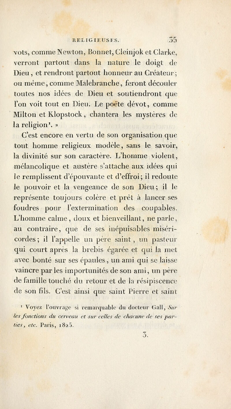 vots, comme Newton, Bonnet, Cleinjok et Clarke, verront partout dans la nature le doigt de Dieu, et rendront partout honneur au Créateur; ou même, comme Malebranche, feront découler toutes nos idées de Dieu et soutiendront que l'on voit tout en Dieu. Le poète dévot, comme Milton eîKîopstock, chantera les mystères de la religion'. » C'est encore en vertu de son organisation que tout homme religieux modèle, sans le savoir, la divinité sur son caractère. L'homme violent, mélancolique et austère s'attache aux idées qui le remplissent d'épouvante et d'effroi; il redoute le pouvoir et la vengeance de son Dieu; il le représente toujours colère et prêt à lancer ses foudres pour l'extermination des coupables. L'homme calme, doux et bienveillant, ne parle, au contraire, que de ses inépuisables miséri- cordes ; il l'appelle un père saint, un pasteur qui court après la brebis égarée et qui la met avec bonté sur ses épaules, un ami qui se laisse vaincre par les importunités de son ami, un père de famille touché du retour et de la résipiscence de son fils. C'est ainsi que saint Pierre et saint ' Voyez l'ouvrage si remarquable du docteur Gall, Sur les fonctions du cerveau et sur celles de chacune de ses par- ties, etc. Paris, 1825. 3.