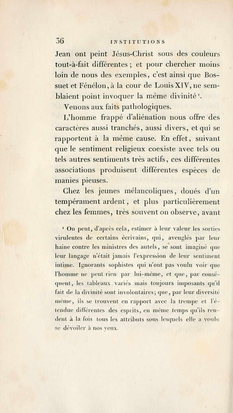 Jean ont peint Jésus-Christ sous des couleurs tout-à-fait différentes ; et pour chercher moins loin de nous des exemples, c'est ainsi que Bos- suet et Fénélon, à la cour de LouisXIV, ne sem- blaient point invoquer la même divinité '. Venons aux faits pathologiques. Jj'homme frappé d'aliénation nous offre des caractères aussi tranchés, aussi divers, et qui se l'apportent à la même cause. En effet, suivant que le sentiment religieux coexiste avec tels ou tels autres sentiments très actifs, ces différentes associations produisent différentes espèces de manies pieuses. Chez les jeunes mélancoliques, doués d'un tempérament ardent, et plus particulièrement chez les femmes, très souvent on observe, avant ■ On peut, d'après cela, estimer à leur valeur les sorties virulentes de certains écrivains, qui, aveuglés par leur haine contre les ministres des autels, se sont imaginé que leur langage n'était jamais l'expression de leur sentiment intime. Ignorants sophistes qui n'ont pas voulu voir que l'homme ne peut rien par lui-même, et que, par consé- quent, les tableaux variés mais toujours imposants qu'il fait de la divinité sont involontaires ; que, par leur diversité même, ils se trouvent en rapport avec la trempe et l'é- tendue différentes des esprits, en même temps qu'ils ren- dent à la fois tous les attributs sous lesquels elle a voulu se dévoiler à nos veux,