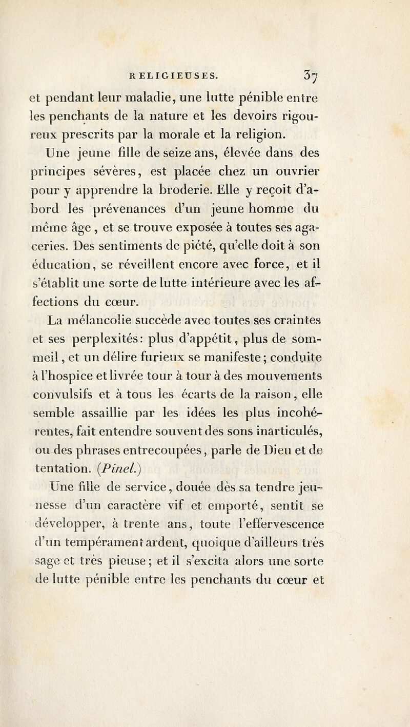 et pendant leur maladie, une lutte pénible entre les penchants de la nature et les devoirs rigou- reux prescrits par la morale et la religion. Une jeune fille de seize ans, élevée dans des principes sévères, est placée chez un ouvrier pour y apprendre la broderie. Elle y reçoit d'a- bord les prévenances d'un jeune homme du même âge , et se trouve exposée à toutes ses aga- ceries. Des sentiments de piété, qu'elle doit à son éducation, se réveillent encore avec force, et il s'établit une sorte de lutte intérieure avec les af^ fections du cœur. La mélancolie succède avec toutes ses craintes et ses perplexités: plus d'appétit, plus de som- meil , et un délire furieux se manifeste ; conduite à l'hospice et livrée tour à tour à des mouvements convulsifs et à tous les écarts de la raison, elle semble assaillie par les idées les plus incohér- rentes, fait entendre souvent des sons inarticulés, ou des phrases entrecoupées, parle de Dieu et de tentation. [Pinel?) Une fille de service, douée dès sa tendre jeu- nesse d'un caractère vif et emporté, sentit se développer, à trente ans, toute l'effervescence d'un tempérament ardent, quoique d'ailleurs très sage et très pieuse; et il s'excita alors une sorte de lutte pénible entre les penchants du cœur et