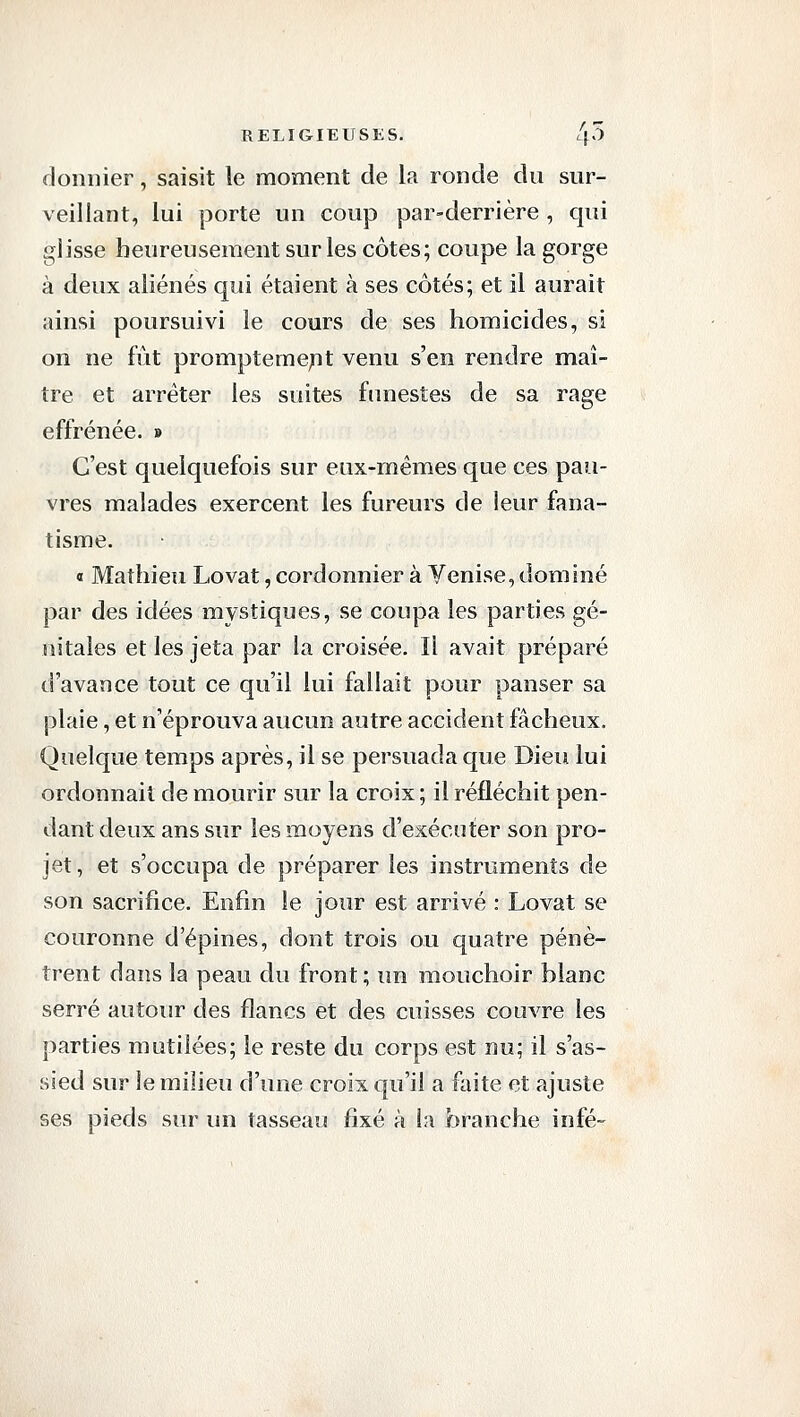 doniîier, saisit le moment de la ronde du sur- veillant, lui porte un coup par-derrière , qui glisse heureusement sur les côtes; coupe la gorge à deux aliénés qui étaient à ses côtés; et il aurait ainsi poursuivi le cours de ses homicides, si on ne fût promptemejnt venu s'en rendre maî- tre et arrêter les suites funestes de sa rage effrénée. » C'est quelquefois sur eux-mêmes que ces pau- vres malades exercent les fureurs de leur fana- tisme. « Mathieu Lovât, cordonnier à Venise, dominé par des idées mystiques, se coupa les parties gé- nitales et les jeta par la croisée. Il avait préparé d'avance tout ce qu'il lui fallait pour panser sa plaie, et n'éprouva aucun autre accident fâcheux. Quelque temps après, il se persuada que Dieii lui ordonnait de mourir sur la croix ; il réfléchit pen- dant deux ans sur les moyens d'exécuter son pro- jet , et s'occupa de préparer les instruments de son sacrifice. Enfin le jour est arrivé : Lovât se couronne d'épines, dont trois ou quatre pénè- trent dans la peau du front ; un mouchoir blanc serré autour des flancs et des cuisses couvre les parties mutilées; le reste du corps est nu; il s'as- sied sur le milieu d'une croix qu'il a faite et ajuste ses pieds sur un tasseau fixé à la branche infé-
