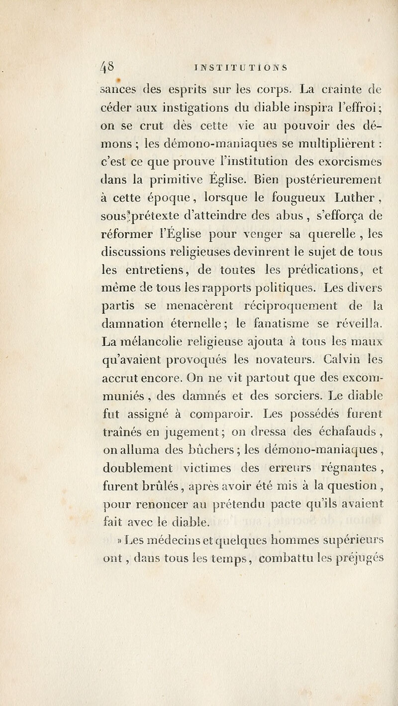 sances des esprits sur les corps. La crainte de céder aux instigations du diable inspira leffroi; on se crut dès cette vie au pouvoir des dé- mons ; les démono-maniaques se multiplièrent : c'est ce que prouve l'institution des exorcismes dans la primitive Église. Bien postérieurement à cette époque, lorsque le fougueux Luther , sous^prétexte d'atteindre des abus, s'efforça de réformer l'Eglise pour venger sa querelle , les discussions religieuses devinrent le sujet de tous les entretiens, de toutes les prédications, et même de tous les rapports politiques. Les divers partis se menacèrent réciproquement de la damnation éternelle ; le fanatisme se réveilla. La mélancolie religieuse ajouta à tous les maux qu'avaient provoqués les novateurs. Calvin les accrut encore. On ne vit partout que des excom- muniés , des damnés et des sorciers. Le diable fut assigné à comparoir. Les possédés furent traînés en jugement ; on dressa des échafauds , on alluma des bûchers ; les démono-maniaques , doublement victimes des erreurs régnantes, furent brûlés, après avoir été mis à la question , pour renoncer au prétendu pacte qu'ils avaient fait avec le diable. «Les médecins et quelques hommes supérieurs ont, dans tous les temps, combattu les préjugés