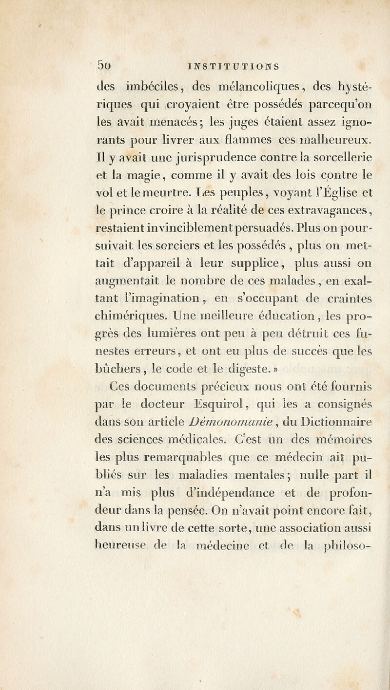 des imbéciles, des mélancoliques, des hysté- riques qui croyaient être posséde's parcequ'on les avait menacés; les juges étaient assez igno- rants pour livrer aux flammes ces malheureux. Il y avait une jurisprudence contre la sorcellerie et la magie, comme il y avait des lois contre le vol et le meurtre. Les peuples, voyant l'Eglise et le prince croire à la réalité de ces extravagances, restaient invinciblement persuadés. Plus on pour- suivait les sorciers et les possédés , plus on met- tait d'appareil à leur supplice, plus aussi on augmentait le nombre de ces malades, en exal- tant l'imagination, en s'occupant de craintes chimériques. Une meilleure éducation, les pro- grès des lumières ont peu à peu détruit ces fu- nestes erreurs, et ont eu plus de succès que les bûchers, le code et le digeste. » Ces documents précieux nous ont été fournis par le docteur Esquirol, qui les a consignés dans son article Démonomanie, du Dictionnaire des sciences médicales. C'est un des mémoires les plus remarquables que ce médecin ait pu- bliés sur les maladies mentales; nulle part il n'a mis plus d'indépendance et de profon- deur dans la pensée. On n'avait point encore fait, dans un livre de cette sorte, une association aussi heureuse de la médecine et de la philoso-