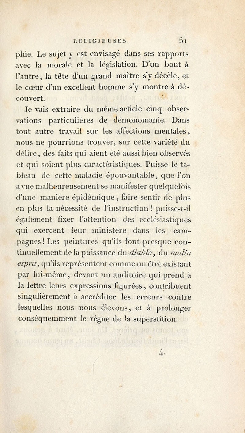 phie. Le sujet y est envisagé dans ses rapports avec la morale et la législation. D'un bout à l'autre, la tête d'un grand maître s'y décèle, et le cœur d'un excellent homme s'y montre à dé- couvert. Je vais extraire du même article cinq obser- vations particulières de démonomanie. Dans tout autre travail sur les affections mentales, nous ne pourrions trouver, sur cette variété du délire, des faits qui aient été aussi bien observés et qui soient plus caractéristiques. Puisse le ta- bleau de cette maladie épouvantable, que l'on a vue malheureusement se manifester quelquefois d'une manière épidémique, faire sentir de plus en plus la nécessité de l'instruction ! puisse-t-il également fixer l'attention des ecclésiastiques qui exercent leur ministère dans les cam- pagnes ! Les peintures qu'ils font presque con- tinuellement de la puissance au. diable y du malin esprit^ qu'ils représentent comme un être existant par lui-même, devant un auditoire qui prend à la lettre leurs expressions figurées, contribuent singulièrement à accréditer les erreurs contre lesquelles nous nous élevons, et à prolonger conséquemment le règne de la superstition. 4.