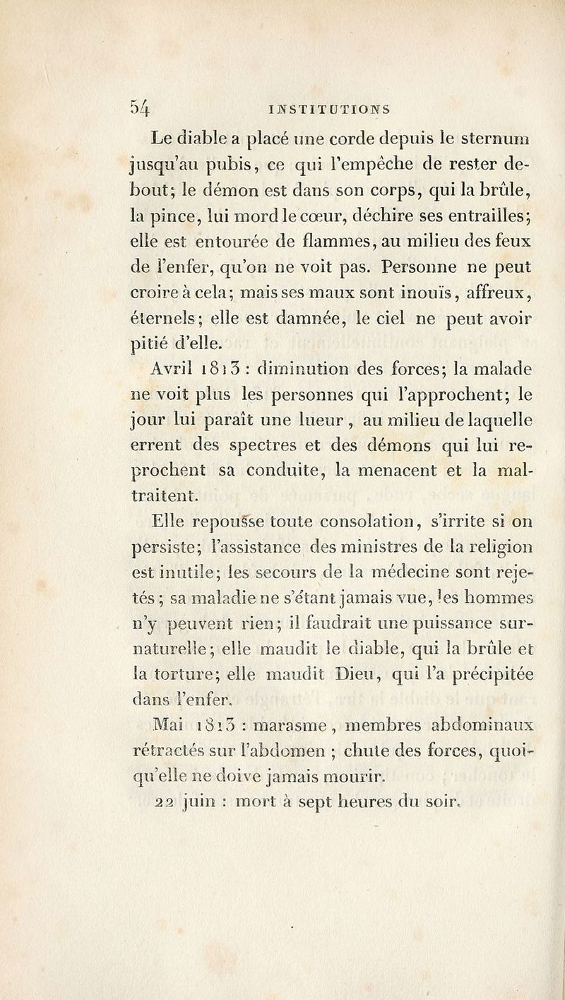 Le diable a placé une corde depuis le sternum jusqu'au pubis, ce qui Tempéche de rester de- bout; le démon est dans son corps, qui la brûle, la pince, lui mord le cœur, déchire ses entrailles; elle est entourée de flammes, au milieu des feux de l'enfer, qu'on ne voit pas. Personne ne peut croire à cela ; mais ses maux sont inouïs, affreux, éternels; elle est damnée, le ciel ne peut avoir pitié d'elle. Avril 181 3 : diminution des forces; la malade ne voit plus les personnes qui l'approchent; le jour lui paraît une lueur, au milieu de laquelle errent des spectres et des démons qui lui re- prochent sa conduite, la menacent et la mal- traitent. Elle repouêse toute consolation, s'irrite si on persiste; l'assistance des ministres de la religion est inutile; les secours de la médecine sont reje- tés ; sa maladie ne s'e'tant jamais vue, les hommes n'y peuvent rien; il faudrait une puissance sur- naturelle; elle maudit le diable, qui la brûle et la torture; elle maudit Dieu, qui l'a précipitée dans l'enfer. Mai i8i3 : marasme, membres abdominaux rétractés sur l'abdomen ; chute des forces, quoi- qu'elle ne doive jamais mourir. 22 juin : mort à sept heures du soir.