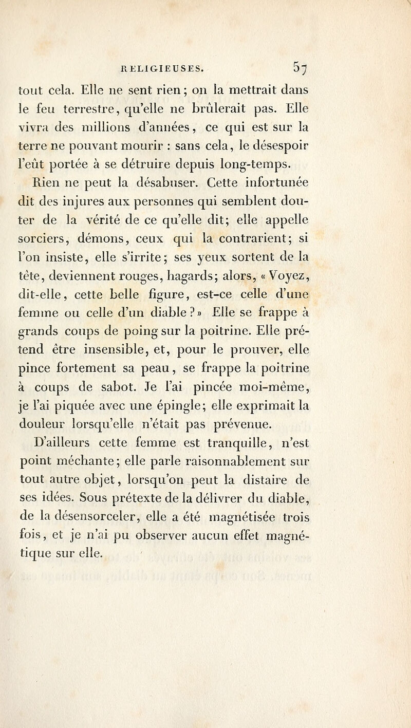 tout cela. Elle ne sent rien ; on la mettrait dans le feu terrestre, qu'elle ne brûlerait pas. Elle vivra des millions d'années, ce qui est sur la terre ne pouvant mourir : sans cela, le désespoir l'eût portée à se détruire depuis long-temps. Rien ne peut la désabuser. Cette infortunée dit des injures aux personnes qui semblent dou- ter de la vérité de ce qu'elle dit; elle appelle sorciers, démons, ceux qui la contrarient; si l'on insiste, elle s'irrite; ses yeux sortent de la tête, deviennent rouges, hagards; alors, « Voyez, dit-elle, cette belle figure, est-ce celle d'une femme ou celle d'un diable?» Elle se frappe à grands coups de poing sur la poitrine. Elle pré- tend être insensible, et, pour le prouver, elle pince fortement sa peau, se frappe la poitrine à coups de sabot. Je l'ai pincée moi-même, je l'ai piquée avec une épingle; elle exprimait la douleur lorsqu'elle n'était pas prévenue. D'ailleurs cette femme est tranquille, n'est point méchante ; elle parle raisonnablement sur tout autre objet, lorsqu'on peut la disîaire de ses idées. Sous prétexte de la délivrer du diable, de la désensorceler, elle a été magnétisée trois fois, et je n'ai pu observer aucun effet magné- tique sur elle.