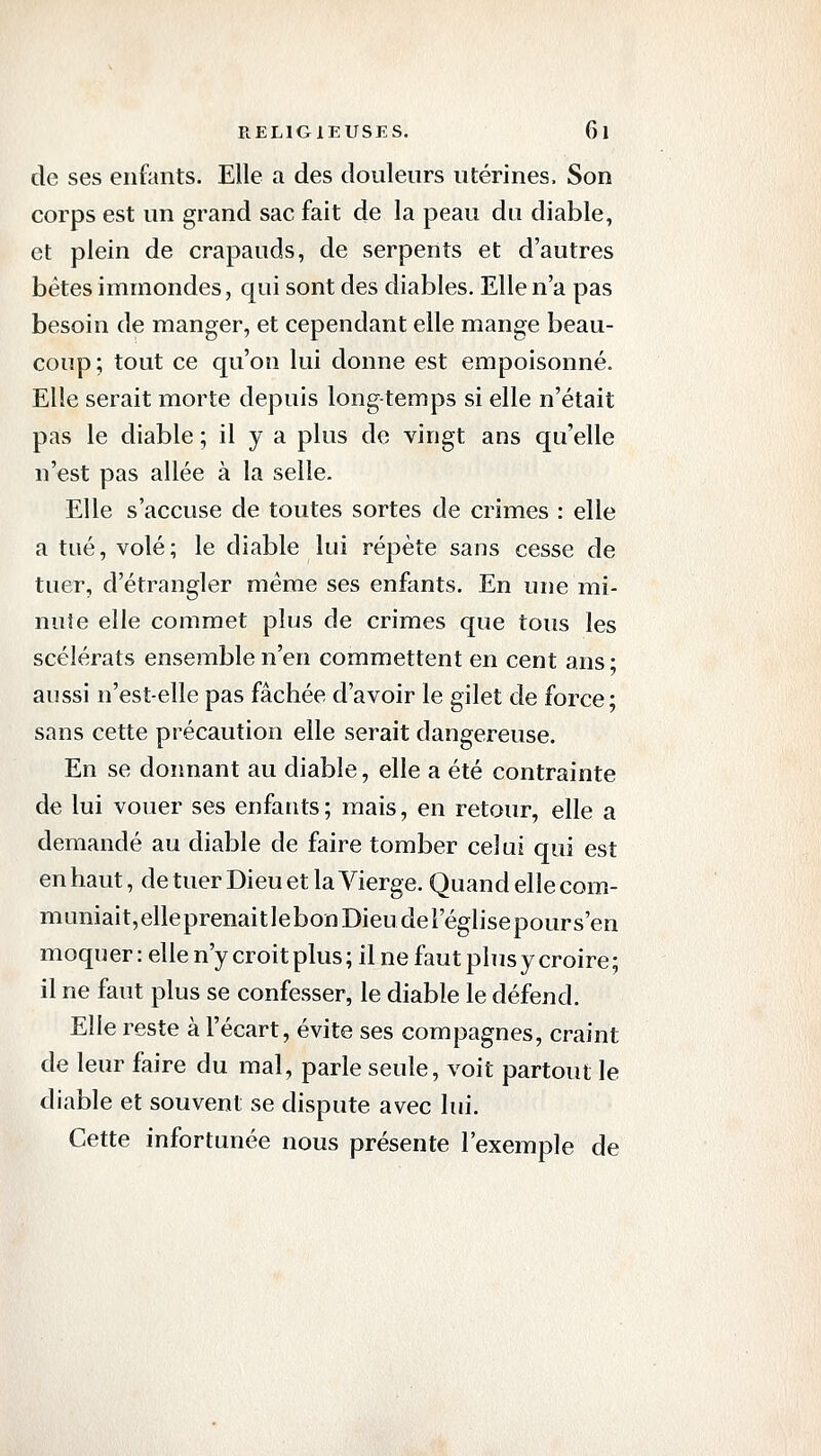 de ses enfants. Elle a des douleurs utérines. Son corps est un grand sac fait de la peau du diable, et plein de crapauds, de serpents et d'autres bêtes immondes, qui sont des diables. Elle n'a pas besoin de manger, et cependant elle mange beau- coup; tout ce qu'on lui donne est empoisonné. Elle serait morte depuis long-temps si elle n'était pas le diable ; il y a plus de vingt ans qu'elle n'est pas allée à la selle. Elle s'accuse de toutes sortes de crimes : elle a tué, volé; le diable lui répète sans cesse de tuer, d'étrangler même ses enfants. En une mi- nute elle commet plus de crimes que tous les scélérats ensemble n'en commettent en cent ans • aussi n'est-elle pas fâchée d'avoir le gilet de force; sans cette précaution elle serait dangereuse. En se donnant au diable, elle a été contrainte de lui vouer ses enfants; mais, en retour, elle a demandé au diable de faire tomber celui qui est en haut, de tuer Dieu et la Vierge. Quand elle com- muniait,elleprenaitlebonDieuderéglisepours'en moquer : elle n'y croit plus ; il ne faut plus y croire ; il ne faut plus se confesser, le diable le défend. Elle reste à l'écart, évite ses compagnes, craint de leur faire du mal, parle seule, voit partout le diable et souvent se dispute avec lui. Cette infortunée nous présente l'exemple de