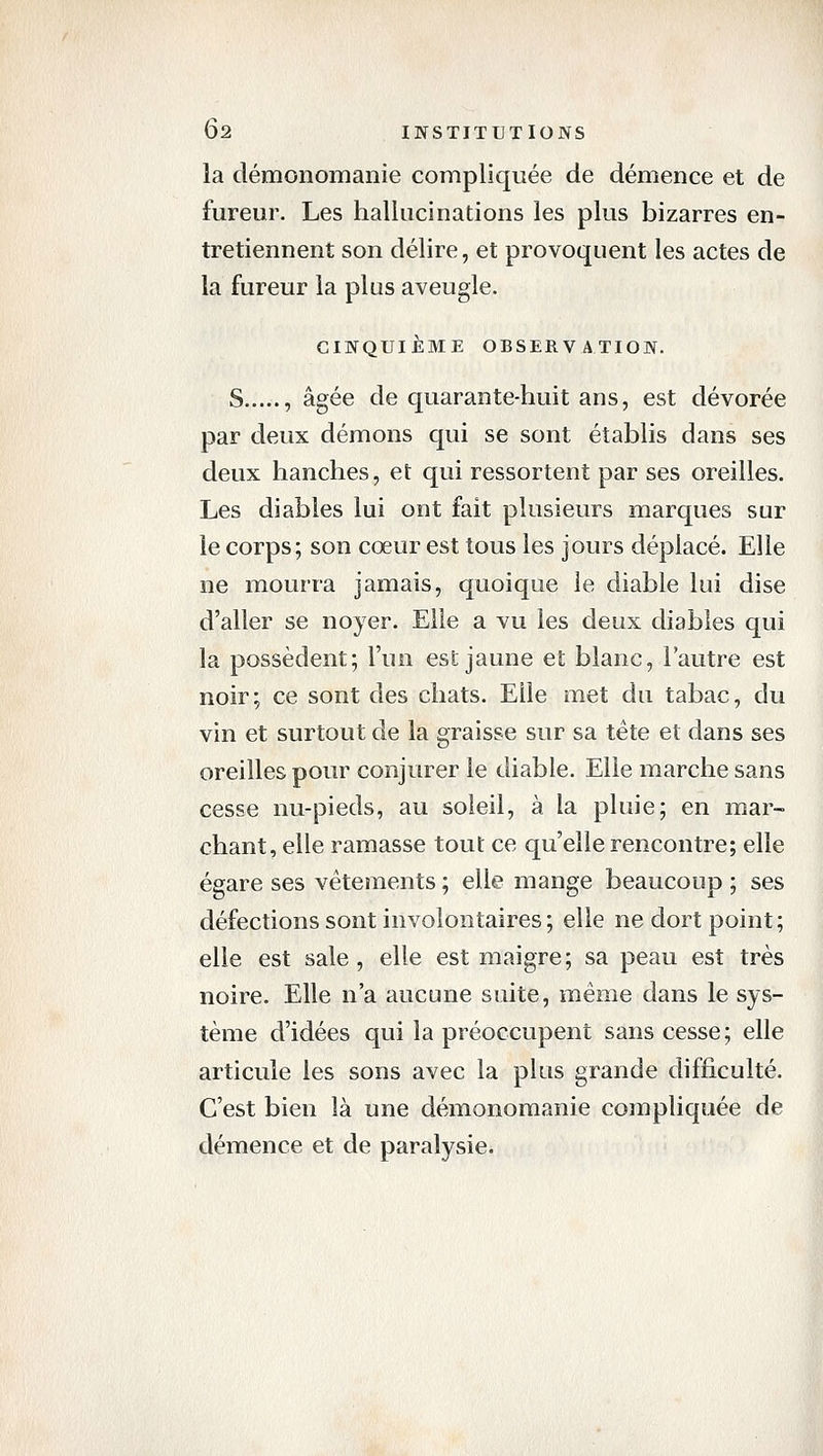 la démonomanie compliquée de démence et de fureur. Les hallucinations les plus bizarres en- tretiennent son délire, et provoquent les actes de la fureur la plus aveugle. CINQUIÈME OBSERVATION. S , âgée de quarante-huit ans, est dévorée par deux démons qui se sont établis dans ses deux hanches, et qui ressortent par ses oreilles. Les diables lui ont fait plusieurs marques sur le corps; son cœur est tous les jours déplacé. Elle ne mourra jamais, quoique le diable lui dise d'aller se noyer. Elle a vu les deux diables qui la possèdent; l'un est jaune et blanc, l'autre est noir; ce sont des chats. Elle met du tabac, du vin et surtout de la graisse sur sa tête et dans ses oreilles pour conjurer le diable. Elle marche sans cesse nu-pieds, au soleil, à la pluie; en mar- chant, elle ramasse tout ce qu'elle rencontre; elle égare ses vêtements ; elle mange beaucoup ; ses défections sont involontaires; elle ne dort point; elle est sale, elle est maigre; sa peau est très noire. Elle n'a aucune suite, même dans le sys- tème d'idées qui la préoccupent sans cesse; elle articule les sons avec la plus grande difficulté. C'est bien là une démonomanie compliquée de démence et de paralysie.