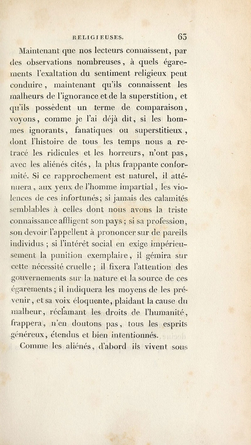 Maintenant que nos lecteurs connaissent, par (les observations nombreuses, à quels égare- ments l'exaltation du sentiment religieux peut conduire, maintenant qu'ils connaissent les malheurs de l'ignorance et de la superstition, et qu'ils possèdent un terme de comparaison, voyons, comme je l'ai déjà dit, si les hom- mes ignorants, fanatiques ou superstitieux , dont l'histoire de tous les temps nous a re- tracé les ridicules et les horreurs, n'ont pas, avec les aliénés cités, la plus frappante confor- mité. Si ce rapprochement est naturel, il atté- nuera , aux yenx de l'homme impartial, les vio- lences de ces infortunés; si jamais des calamités semblables à celles dont nous avons la triste connaissance affligent son pays ; si sa profession, son devoir l'appellent à prononcer sur de pareils individus ; si l'intérêt social en exige impérieu- sement la punition exemplaii e, il gémira sur cette nécessité cruelle ; il fixera l'attention des gouvernements sur la nature et la source de ces égarements ; il indiquera les moyens de les pré- venir , et sa voix éloquente, plaidant la cause du malheur, réclamant les droits de l'humanité, frappera, n'en doutons pas, tous les esprits généreux, étendus et bien intentionnés. Comme les aliénés, d'abord ils vivent sous
