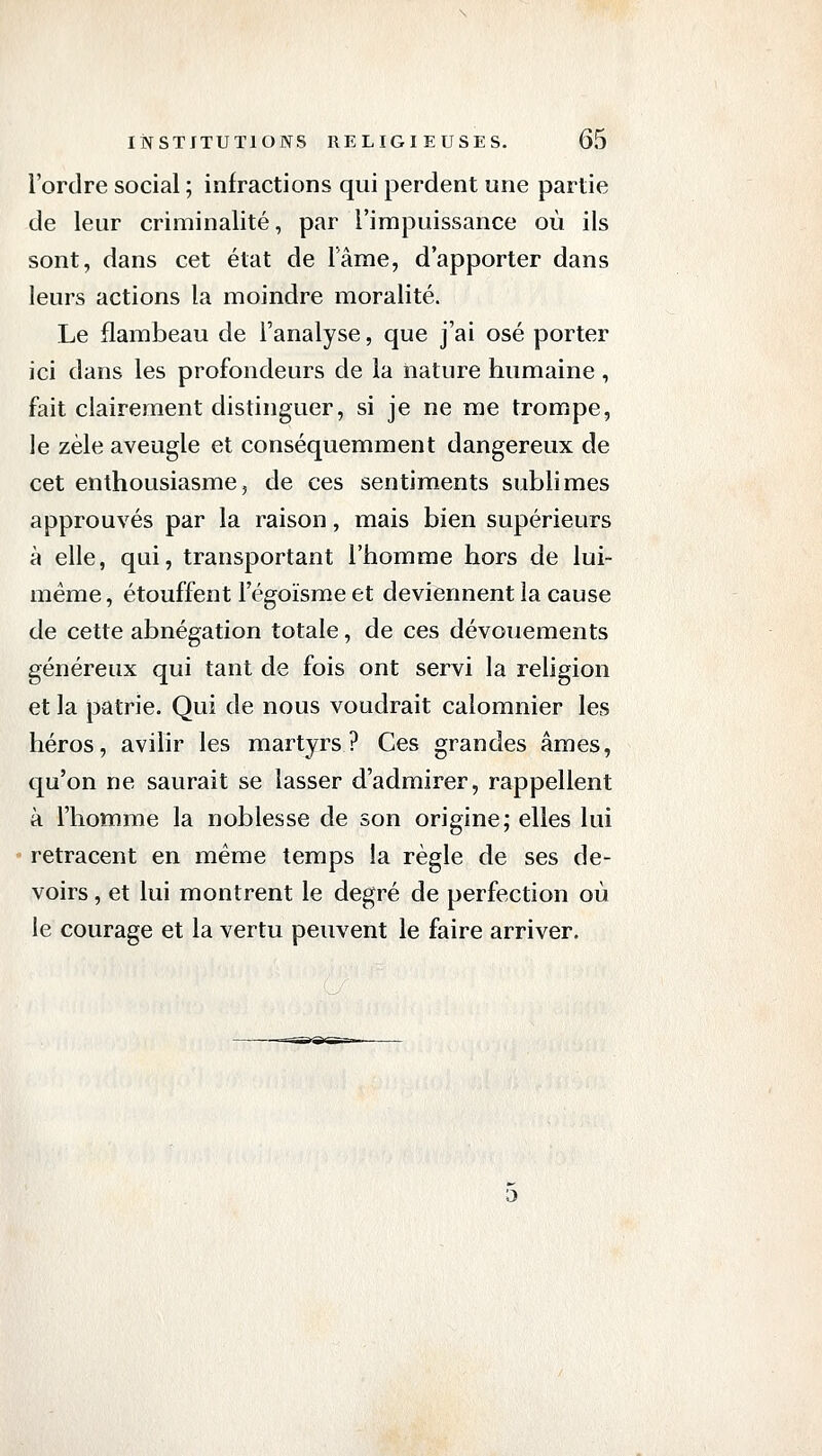 l'ordre social ; infractions qui perdent une partie de leur criminalité, par l'impuissance où ils sont, dans cet état de Tâme, d'apporter dans leurs actions la moindre moralité. Le flambeau de l'analyse, que j'ai osé porter ici dans les profondeurs de la nature humaine , fait clairement distinguer, si je ne me trompe, le zèle aveugle et conséquemment dangereux de cet enthousiasme5 de ces sentiments sublimes approuvés par la raison, mais bien supérieurs à elle, qui, transportant l'homme hors de lui- même, étouffent l'égoïsme et deviennent la cause de cette abnégation totale, de ces dévouements généreux qui tant de fois ont servi la religion et la patrie. Qui de nous voudrait calomnier les héros, avilir les martyrs? Ces grandes âmes, qu'on ne saurait se lasser d'admirer, rappellent à l'homme la noblesse de son origine; elles lui retracent en même temps la règle de ses de- voirs , et lui montrent le degré de perfection où le courage et la vertu peuvent le faire arriver.