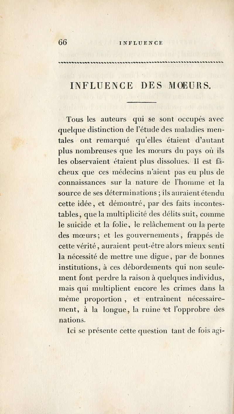 INFLUENCE DES MOEURS. Tous les auteurs qui se sont occupés avec quelque distinction de l'étude des maladies men- tales ont remarqué qu'elles étaient d'autant plus nombreuses que les mœurs du pays où ils les observaient étaient plus dissolues. Il est fâ- cheux que ces médecins n'aient pas eu plus de connaissances sur la nature de l'homme et la source de ses déterminations ; ils auraient étendu cette idée, et démontré, par des faits incontes- tables, que la multiplicité des délits suit, comme le suicide et la folie, le relâchement ou la perte des moeurs ; et les gouvernements, frappés de celte vérité, auraient peut-être alors mieux senti la nécessité de mettre une digue, par de bonnes institutions, à ces débordements qui non seule- ment font perdre la raison à quelques individus, mais qui multiplient encore les crimes dans la même proportion , et entraînent nécessaire- ment, à la longue, la ruine et l'opprobre des nations. Ici se présente cette question tant de fois agi-