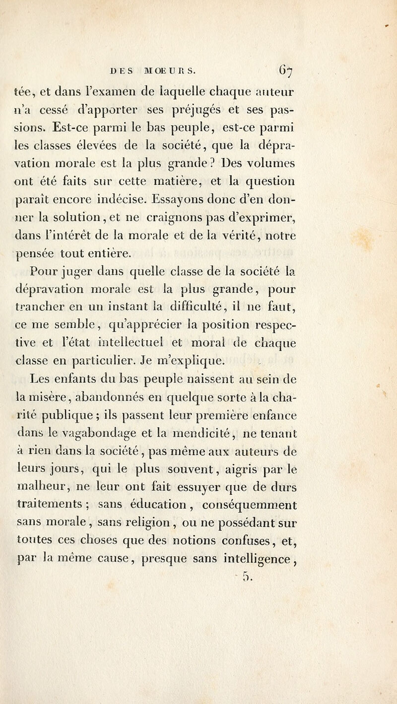 tée, et dans l'examen de laquelle chaque auteur n'a cessé d'apporter ses préjugés et ses pas- sions. Est-ce parmi le bas peuple, est-ce parmi les classes élevées de la société, que la dépra- vation morale est la plus grande ? Des volumes ont été faits sur cette matière, et la question paraît encore indécise. Essayons donc d'en don- ner la solution, et ne craignons pas d'exprimer, dans l'intérêt de la morale et de la vérité, notre pensée tout entière. Pour juger dans quelle classe de la société la dépravation morale est la plus grande, pour trancher en un instant la difficulté, il ne faut, ce me semble, qu'apprécier la position respec- tive et l'état intellectuel et moral de chaque classe en particulier. Je m'explique. Les enfants du bas peuple naissent au sein de la misère, abandonnés en quelque sorte à la cha- rité publique ; ils passent leur première enfance dans le vagabondage et la mendicité, ne tenant à rien dans la société, pas même aux auteurs de leurs jours, qui le plus souvent, aigris parle malheur, ne leur ont fait essuyer que de durs traitements ; sans éducation , conséquemment sans morale, sans religion , ou ne possédant sur toutes ces choses que des notions confuses, et, par la même cause, presque sans intelligence,