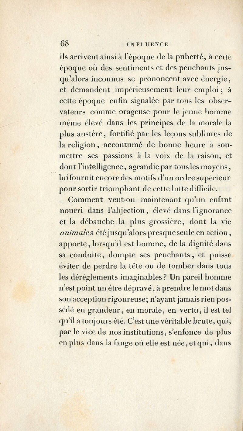 ils arrivent ainsi à l'époque de la puberté, à cette époque où des sentiments et des penchants jus- qu'alors inconnus se prononcent avec énergie, et demandent impérieusement leur emploi ; à cette époque enfin signalée par tous les obser- vateurs comme orageuse pour le jeune homme même élevé dans les principes de la morale la plus austère, fortifié par les leçons sublimes de la religion, accoutumé de bonne heure à sou- mettre ses passions à la voix de la raison, et dont l'intelligence, agrandie par tous les moyens, luifournit encore des motifs d'un ordre supérieur pour sortir triomphant de cette lutte difficile. Comment veut-on maintenant qu'un enfant nourri dans l'abjection, élevé dans l'ignorance et la débauche la plus grossière, dont la vie animale 2i été jusqu'alors presque seule en action, apporte, lorsqu'il est homme, de la dignité dans sa conduite, dompte ses penchants, et puisse éviter de perdre la tête ou de tomber dans tous les dérèglements imaginables ? Un pareil homme n'est point un être dépravé, à prendre le mot dans son acception rigoureuse; n'ayant jamais rien pos- sédé en grandeur, en morale, en vertu, il est tel qu'il a toujours été. C'est une véritable brute, qui, par le vice de nos institutions, s'enfonce de plus en plus dans la fange où elle est née, et qui, dans