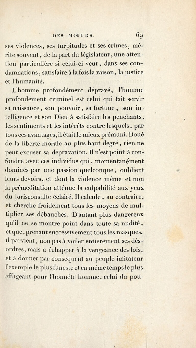 ses violences, ses turpitudes et ses crimes, mé- rite souvent, de la part du législateur, une atten- tion particulière si celui-ci veut, dans ses con- damnations , satisfaire à la fois la raison, la justice et l'humanité. L'homme profondément dépravé, l'homme profondément criminel est celui qui fait servir sa naissance, son pouvoir, sa fortune , son in- telligence et son Dieu à satisfaire les penchants, les sentiments et les intérêts contre lesquels, par tous ces avantages, il était le mieux prémuni. Doué de la liberté morale au plus haut degré, rien ne peut excuser sa dépravation. Il n'est point à con- fondre avec ces individus qui, momentanément dominés par une passion quelconque, oublient leurs devoirs, et dont la violence même et non la préméditation atténue la culpabilité aux yeux du jurisconsulte éclairé. Il calcule , au contraire, et cherche froidement tous les moyens de mul- tiplier ses débauches. D'autant plus dangereux qu'il ne se montre point dans toute sa nudité, et que, prenant successivement tous les masques, il parvient, non pas à voiler entièrement ses dés- ordres, mais à échapper à la vengeance des lois, et à donner par conséquent au peuple imitateur l'exemple le plus funeste et en même temps le plus affligeant pour l'honnête homme, celui du pou-