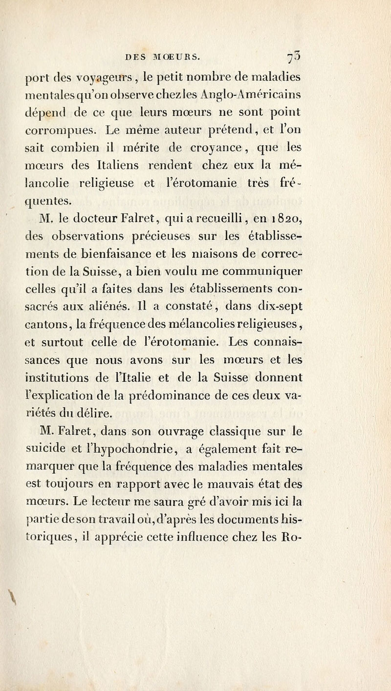 port des voyageurs , le petit nombre de maladies mentales qu'on observe chez les Anglo-Américains dépend de ce que leurs moeurs ne sont point corrompues. Le même auteur prétend, et l'on sait combien il mérite de croyance, que les mœurs des Italiens rendent chez eux la mé- lancolie religieuse et l'érotomanie très fré- quentes. M. le docteur Falret, qui a recueilli, en 1820, des observations précieuses sur les établisse- ments de bienfaisance et les maisons de correc- tion de la Suisse, a bien voulu me communiquer celles qu'il a faites dans les établissements con- sacrés aux aliénés. Il a constaté, dans dix-sept cantons, la fréquence des mélancolies religieuses, et surtout celle de l'érotomanie. Les connais- sances que nous avons sur les mœurs et les institutions de l'Italie et de la Suisse donnent l'explication de la prédominance de ces deux va- riétés du délire. M. Falret, dans son ouvrage classique sur le suicide et l'hypochondrie, a également fait re- marquer que la fréquence des maladies mentales est toujours en rapport avec le mauvais état des mœurs. Le lecteur me saura gré d'avoir mis ici la partie de son travail où, d'après les documents his- toriques, il apprécie cette influence chez les Ro-