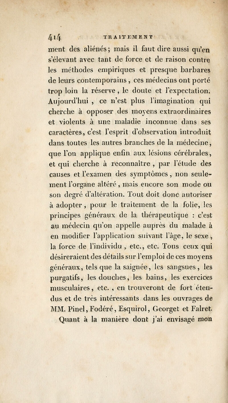 ment des aliénés; mais il faut dire aussi qu'en s'élevant avec tant de force et de raison contre les méthodes empiriques et presque barbares de leurs contemporains , ces médecins ont porté trop loin la réserve , le doute et l'expectation. Aujourd'hui , ce n'est plus l'imagination qui cherche à opposer des moyens extraordinaires et violents à une maladie inconnue dans ses caractères, c'est l'esprit d'observation introduit dans toutes les autres branches de la médecine, que l'on applique enfin aux lésions cérébrales, et qui cherche à reconnaître , par l'élude des causes et l'examen des symptômes, non seule- ment l'organe altéré, mais encore son mode ou son degré d'altération. Tout doit donc autoriser à adopter, pour le traitement de la folie, les principes généraux de la thérapeutique : c'est au médecin qu'on appelle auprès du malade à en modifier l'application suivant l'âge, le sexe , la force de l'individu , etc., etc. Tous ceux qui désireraient des détails sur l'emploi de ces moyens généraux, tels que la saignée, les sangsues, les purgatifs, les douches, les bains, les exercices musculaires, etc. , en trouveront de fort éten- dus et de très intéressants dans les ouvrages de MM. Pinel, Fodéré, Esquirol, Georget et Falret. Quant à la manière dont j'ai envisagé mon