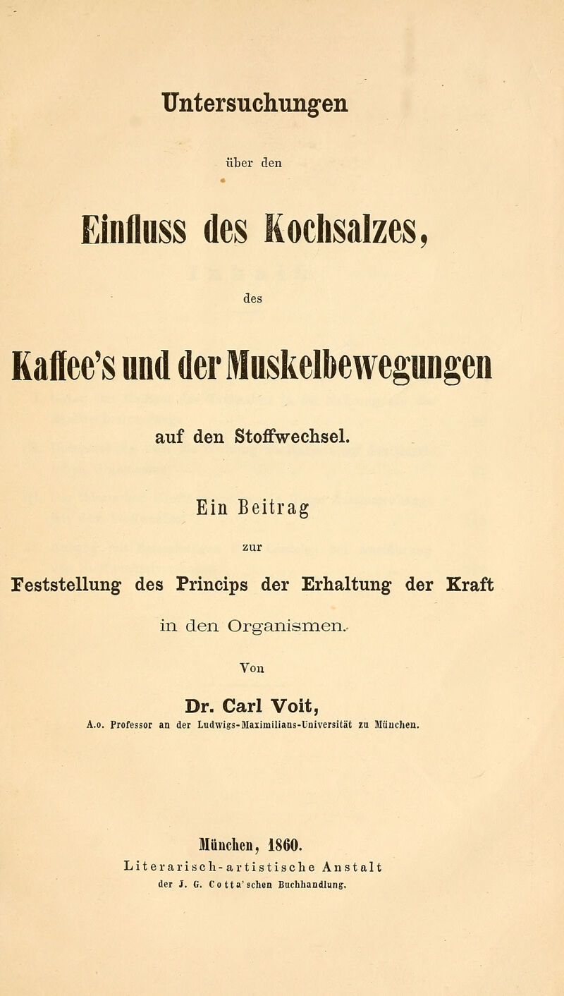 Untersuchungen über den Einfluss des Kochsalzes, des Kaffee's und der Muskelbewegungen auf den Stoffwechsel. Ein Beitrag zur Feststellung des Princips der Erhaltung der Kraft in den Organismen.. Von Dr. Carl Voit, A.o. Professor an der Ludwigs-Maxiinilians-Universität zu München. München, 1860. Literarisch-artistische Anstalt der J. G. Co tta'sehen Buchhandlung-,