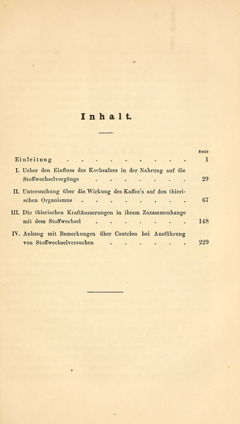 Inhalt. Seite Einleitung ......... 1 I. Ueber den Einfluss des Kochsalzes in der Nahrung auf die Stoffwechselvorgänge . . . . . . . 29 II. Untersuchung über die Wirkung des Kaffee's auf den thieri- schen Organismus ........ 67 III. Die thierischen Kraftäusserungen in ihrem Zusammenhange mit dem Stoffwechsel ....... 148 IV. Anhang mit Bemerkungen über Cautelen bei Ausführung von Stoffwechselversuchen ...... 229