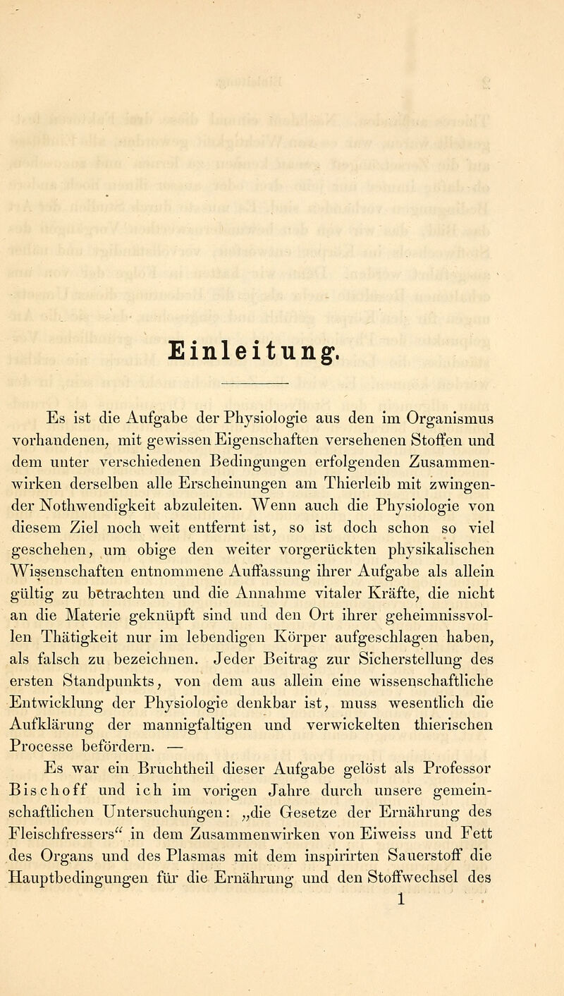 Einleitung1. Es ist die Aufgabe der Physiologie aus den im Organismus vorhandenen; mit gewissen Eigenschaften versehenen Stoffen und dem unter verschiedenen Bedingungen erfolgenden Zusammen- wirken derselben alle Erscheinungen am Thierleib mit zwingen- der Nothwendigkeit abzuleiten. Wenn auch die Physiologie von diesem Ziel noch weit entfernt ist, so ist doch schon so viel geschehen, um obige den weiter vorgerückten physikalischen Wissenschaften entnommene Auffassung ihrer Aufgabe als allein gültig zu betrachten und die Annahme vitaler Kräfte, die nicht an die Materie geknüpft sind und den Ort ihrer geheimnissvol- len Thätigkeit nur im lebendigen Körper aufgeschlagen haben, als falsch zu bezeichnen. Jeder Beitrag zur Sicherstellung des ersten Standpunkts, von dem aus allein eine wissenschaftliche Entwicklung der Physiologie denkbar ist, muss wesentlich die Aufklärung der mannigfaltigen und verwickelten thierischen Processe befördern. — Es war ein Bruchtheil dieser Aufgabe gelöst als Professor Bischoff und ich im vorigen Jahre durch unsere gemein- schaftlichen Untersuchungen: „die Gesetze der Ernährung des Fleischfressers in dem Zusammenwirken von Eiweiss und Fett des Organs und des Plasmas mit dem inspirirten Sauerstoff die Hauptbedingungen für die Ernährung und den Stoffwechsel des