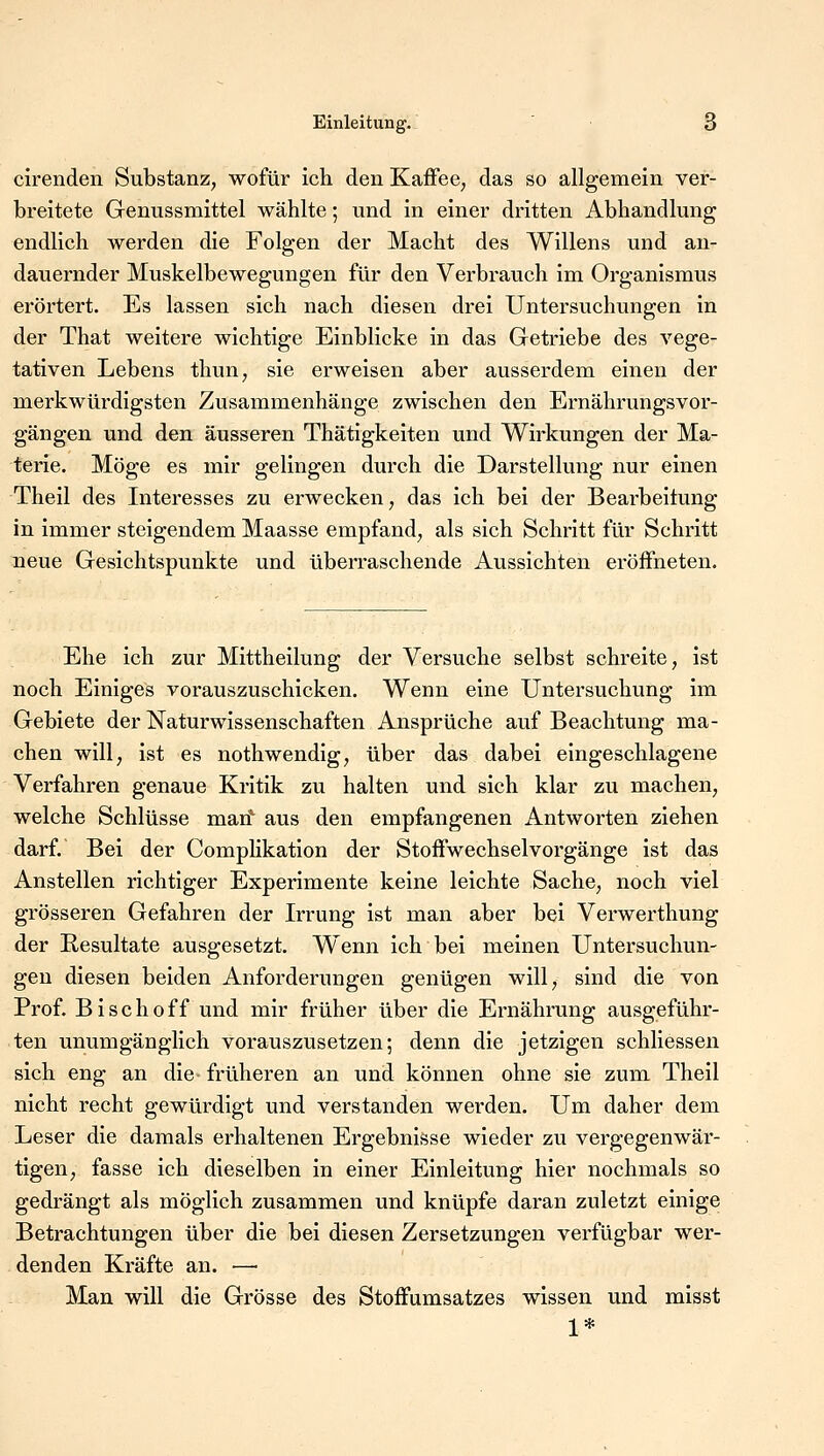 cirenden Substanz, wofür ich den Kaffee, das so allgemein ver- breitete Genussmittel wählte; und in einer dritten Abhandlung endlich werden die Folgen der Macht des Willens und an- dauernder Muskelbewegungen für den Verbrauch im Organismus erörtert. Es lassen sich nach diesen drei Untersuchungen in der That weitere wichtige Einblicke in das Getriebe des vege- tativen Lebens thun, sie erweisen aber ausserdem einen der merkwürdigsten Zusammenhänge zwischen den Ernährungsvor- gängen und den äusseren Thätigkeiten und Wirkungen der Ma- terie. Möge es mir gelingen durch die Darstellung nur einen Theil des Interesses zu erwecken, das ich bei der Bearbeitung in immer steigendem Maasse empfand, als sich Schritt für Schritt neue Gesichtspunkte und überraschende Aussichten eröffneten. Ehe ich zur Mittheilung der Versuche selbst schreite, ist noch Einiges vorauszuschicken. Wenn eine Untersuchung im Gebiete der Naturwissenschaften Ansprüche auf Beachtung ma- chen will, ist es nothwendig, über das dabei eingeschlagene Verfahren genaue Kritik zu halten und sich klar zu machen, welche Schlüsse man1 aus den empfangenen Antworten ziehen darf. Bei der Complikation der Stoffwechselvorgänge ist das Anstellen richtiger Experimente keine leichte Sache, noch viel grösseren Gefahren der Irrung ist man aber bei Verwerthung der Resultate ausgesetzt. Wenn ich bei meinen Untersuchun- gen diesen beiden Anforderungen genügen will, sind die von Prof. Bisch off und mir früher über die Ernährung ausgeführ- ten unumgänglich vorauszusetzen; denn die jetzigen schliessen sich eng an die früheren an und können ohne sie zum Theil nicht recht gewürdigt und verstanden werden. Um daher dem Leser die damals erhaltenen Ergebnisse wieder zu vergegenwär- tigen, fasse ich dieselben in einer Einleitung hier nochmals so gedrängt als möglich zusammen und knüpfe daran zuletzt einige Betrachtungen über die bei diesen Zersetzungen verfügbar wer- denden Kräfte an. ■—■ Man will die Grösse des Stoffumsatzes wissen und misst 1*