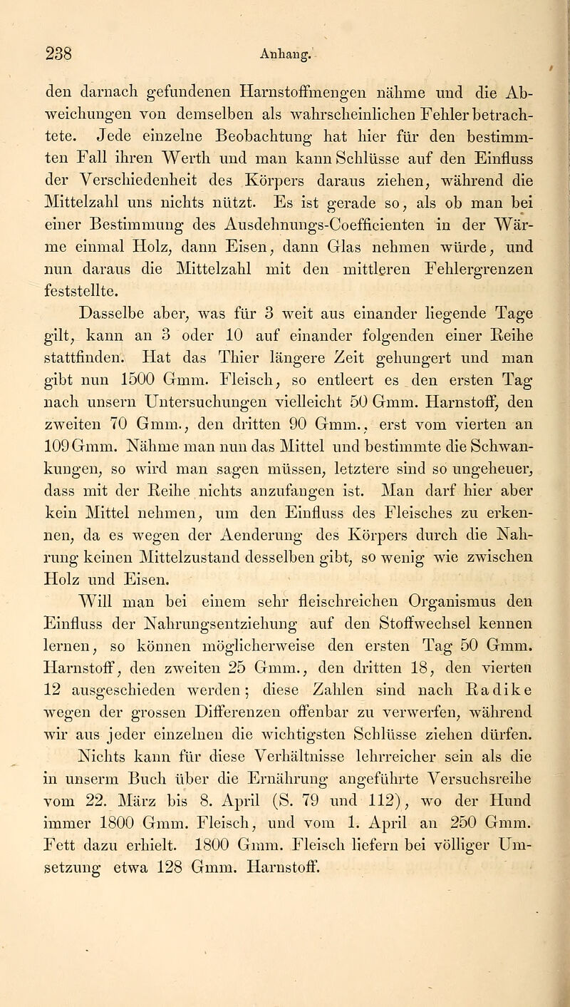 den darnach gefundenen Harnstoffmengen nähme und die Ab- weichungen von demselben als wahrscheinlichen Fehler betrach- tete. Jede einzelne Beobachtung hat hier für den bestimm- ten Fall ihren Werth und man kann Schlüsse auf den Einfluss der Verschiedenheit des Körpers daraus ziehen, während die Mittelzahl uns nichts nützt. Es ist gerade so, als ob man bei einer Bestimmung des Ausdehnungs-Coefficienten in der Wär- me einmal Holz, dann Eisen, dann Glas nehmen würde, und nun daraus die Mittelzahl mit den mittleren Fehlergrenzen feststellte. Dasselbe aber, was für 3 weit aus einander liegende Tage gilt, kann an 3 oder 10 auf einander folgenden einer Reihe stattfinden. Hat das Thier längere Zeit gehungert und man gibt nun 1500 Gmm. Fleisch, so entleert es den ersten Tag nach unsern Untersuchungen vielleicht 50 Gmm. Harnstoff, den zweiten 70 Gmm., den dritten 90 Gmm., erst vom vierten an 109 Gmm. Nähme man nun das Mittel und bestimmte die Schwan- kungen, so wird man sagen müssen, letztere sind so ungeheuer, dass mit der Reihe nichts anzufangen ist. Man darf hier aber kein Mittel nehmen, um den Einfluss des Fleisches zu erken- nen, da es wegen der Aenderung des Körpers durch die Nah- rung keinen Mittelzustand desselben gibt, so wenig wie zwischen Holz und Eisen. Will man bei einem sehr fleischreichen Organismus den Einfluss der Nahrungsentziehung auf den Stoffwechsel kennen lernen, so können möglicherweise den ersten Tag 50 Gmm. Harnstoff, den zweiten 25 Gmm., den dritten 18, den vierten 12 ausgeschieden werden ; diese Zahlen sind nach R a d i k e wegen der grossen Differenzen offenbar zu verwerfen, während wir aus jeder einzelnen die wichtigsten Schlüsse ziehen dürfen. Nichts kann für diese Verhältnisse lehrreicher sein als die in unserm Buch über die Ernährung angeführte Versuchsreihe vom 22. März bis 8. April (S. 79 und 112), wo der Hund immer 1800 Gmm. Fleisch, und vom 1. April an 250 Gmm. Fett dazu erhielt. 1800 Gmm. Fleisch liefern bei völliger Um- setzung etwa 128 Gmm. Harnstoff.