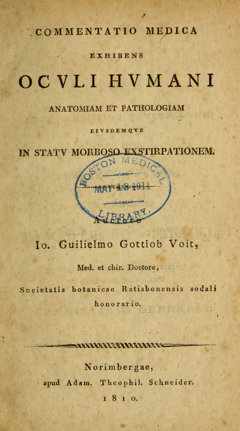 EXHIBENS OCVLI HVMANI ANATOMIAM ET PATHOLOGIAM EIVSDEMQVE IN STATV MORBOSO-EXg.TIRPATlONEM. ^-^^i^H^r r &L Io. Guilielmo Gottlob Voit, Med. et chir. Doctore, Societatis botanicae Ratisbonensis sodali honorario. - -^-r-^-^sirtXXXXXXXXKXXXXXXXX? Norimber gaej apud Adam. Theophih Schneidei\ 1810.