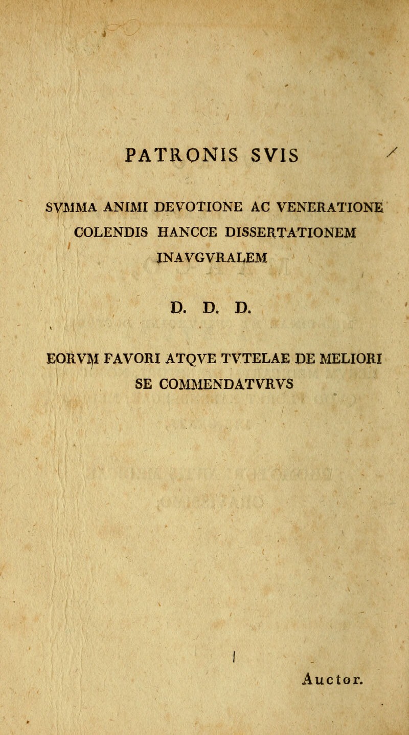 PATRONIS SVIS SVMMA ANIMI DEVOTIONE AC VENERATIONE COLENDIS HANCCE DISSERTATIONEM INAVGVRALEM D. D. D. EORVM FAVORI ATQVE TVTELAE DE MELIORI SE COMMENDATVRVS Auctor.