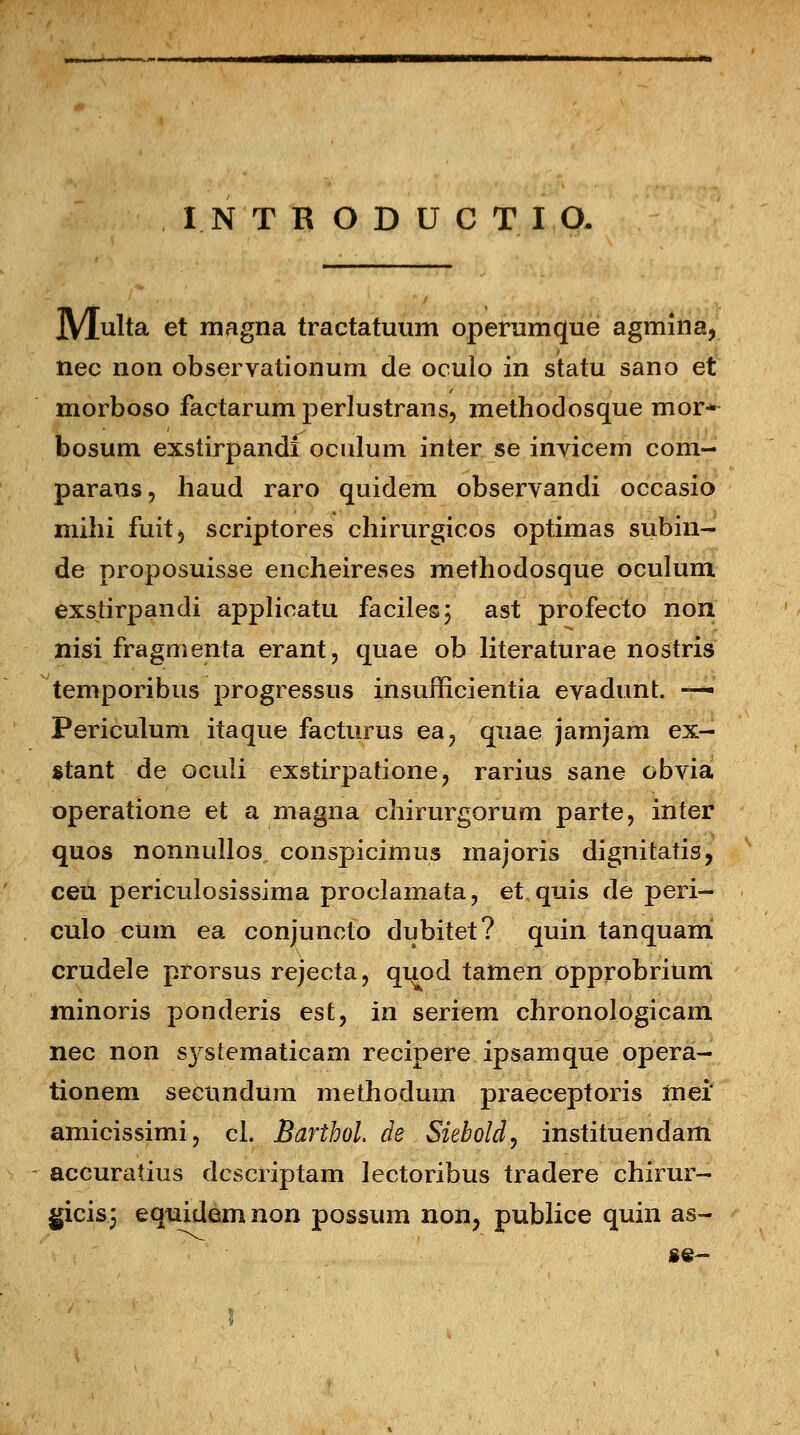 I.NTRODUCTIO. jVjulta et magna tractatuum operumque agmina, nec non observationum de oculo in statu sano et morboso factarum perlustrans, methodosque mor* bosum exstirpandi oculum inter se invicem com- paraus, haud raro quidem observandi occasio mihi fuitj scriptores chirurgicos optimas subin- de proposuisse encheireses methodosque oculum exstirpandi applicatu faciles; ast profecto non nisi fragmenta erant, quae ob literaturae nostris temporibus progressus insufficientia evadunt. — Periculum itaque facturus ea? quae jamjam ex- stant de oculi exstirpatione, rarius sane obvia operatione et a magna chirurgorum parte, inter quos nonnullos conspicimus majoris dignitatis, ceu periculosissima proclamata, et.quis de peri- culo cum ea conjuncto dubitet? quin tanquam crudele prorsus rejecta, quod tamen opprobriunt minoris ponderis est, in seriem chronologicam nec non systematicam recipere ipsamque opera- tionem secnndum methodum praeceptoris mei' amicissimij cl. BarthoL de . Siebold, instituendam accuratius dcscriptam lectoribus tradere chirur- gicis; equidemnon possum non3 publice quin as- «e-