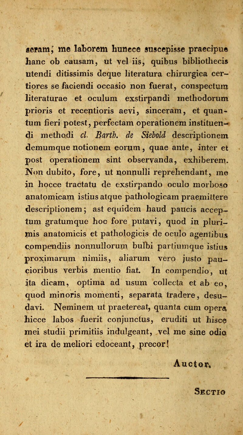 geramj me laborem huncce auscepisse praecipue hanc ob eausam, ut vel iis, quibus bibliothecis utendi ditissimis deque literatura chirurgica cer- tipres se faciendi occasio non fuerat, conspectum literaturae et oculum exstirpandi rnethodorum prioris et recentioris aevi, sinceram, et quan- tum fieri potest, perfectam operationem instituen- di methodi cl. Barth. de Siebold descriptionem demumque notionem eorum , quae ante, inter et post operationem sint observanda, exhiberem. Non dubito, fore, ut nonnulli reprehendant, me in hocce tractatu de exstirpando oculo morboso anatpmicam istius atque pathologicam praemittere descriptionem; ast equidem haud paucis accep- tum gratumque hoc fore putavi, quod in pluri- xnis anatomicis et pathologicis de oculo agentibus compendiis nonnullorum bulbi partiumque istius proximarum nimiis, aliarum vero justo pau- cioribus verbis mentio fiat. In compendio, ut ita dicam, optima ad usum collecta et ab eo, quod minoris, momenti, separata tradere, desu- «Javi. Neminem ut praetereat, quanta cum opera, hicce labos fuerit conjunctus, eruditi ut hisce mei studii primitiis indulgeant, vel me sine odia et ira de meliori edoceant, precor! AuctQ^ Sectio