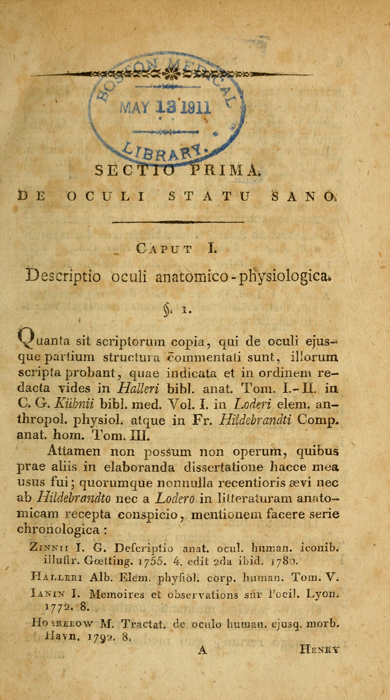 —-—-**ac«w«<3^2M 7, «AYia'i8u c S E CT lTVHP RIM A. t)E OCULI STATU iSANO, C A P U T I. Deseriptio oculi anatomico-pKysiologica, # i. \fuanta sit scriptorum copia, qui de oculi ejus~ que partium structura eommentaii sunt, illorum scripta probant , quae indicata et in ordinem re- dacta vides in Halleri bibl. anat. Tom. I.- II. iii C. G. Kilbnii bibl. med. Vo]. I. in Loderi elem. an- thropol. physiol. atque in Fr. Hiidebrandti Comp. anat. hom. Tom. III. Attamen non possum non operum, quibus prae aliis in elaboranda dissertatione hacce mea usus fui; quorumque nonnulla recentioris eevi nec ab Hildebrandto nec a Lodero in litteraturam anato- micam recepta conspicio, mentionem facere serie chroriologica : ZiNNri I. G. Defcriptio anat. ocul. human. iconib. iltullr. Gceiting. 1765. 4. edit 2fla ibid. 1780. Haljleri Alb. Eiem. phyilol. cbrp. human. Tom. V, Ianin I. Memoires et observations sur 1'oeil. Lyon. 1772. 8. Ho ireeow M. Tractat* dc oculo human. ejusq. morb* ilayn. 1792. 8. A Henky