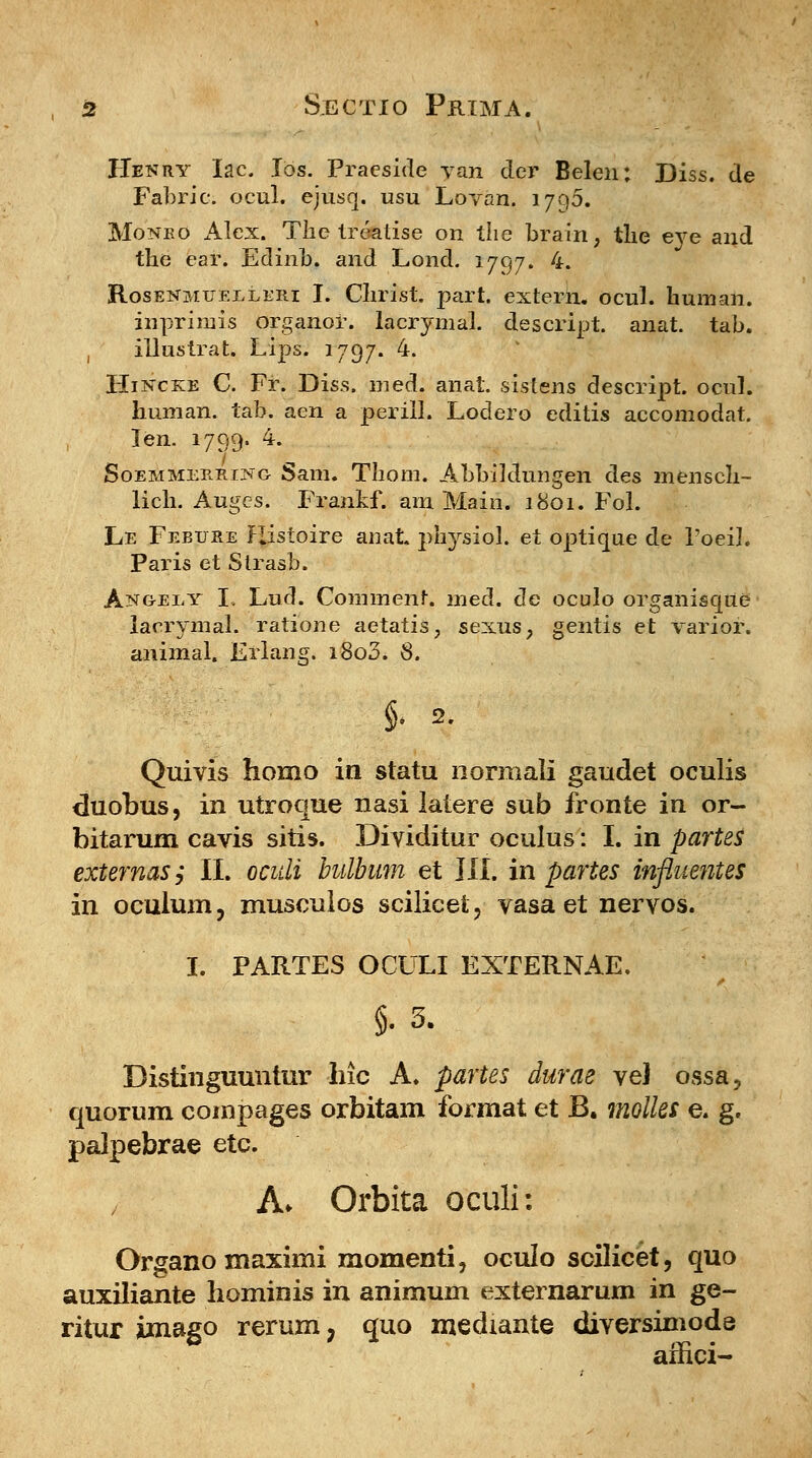 Henry Iac Ibs. Praeside yaii der Belen; Diss. de Fabric; ocul. ejusq. usu Lovan. 1790. Monbo Alex. The treatise on the brain, the eye and the ear. Edinb. and Lond. 1797. 4. Rosekmuelleri I. Clirist. part. extern. ocul. human. inprimis organor. lacrymal. descript. anat. tab. , illustrat. Lips. 1797. 4. Hincke C. Fr. Diss. med. anat. sistens descript. ocul. human. tab. aen a periil. Lodero editis accomodat. Ten. 1799. 4. Soemmerring Sam. Thom. Abbiklungen des mensch- lich. Augcs. Frankf. am Main. 1801. Fol. Le Febure Ristoire anat. physiol. et optique de 1'oeil. Paris et Strasb. Ang-ely I. Lucl. Comment. med. de oculo organisque lacrymal. ratione aetatis, sexus, gentis et varior. animal. Erlang. i8o3. 8. §. 2. Quivis homo in statu normali gaudet oculis duobus, in utroque nasi latere sub fronte in or- bitarum cavis sitis. Dividitur oculus: I. in partes externaSy II. oculi bulbum et III. in partes influentes in oculum, musculos scilicel, vasa et nervos. I. PARTES OCULI EXTERNAE. 5- 3. Distinguuntur hic A. partes durae veJ ossa? quorum compages orbitam format et B. molles e. g. palpebrae etc. A* Orbita oculi: Organo maximi momenti, oculo scilicet, quo auxiliante bominis in animum externarum in ge- ritur imago rerum, quo medtante diversimode affici-