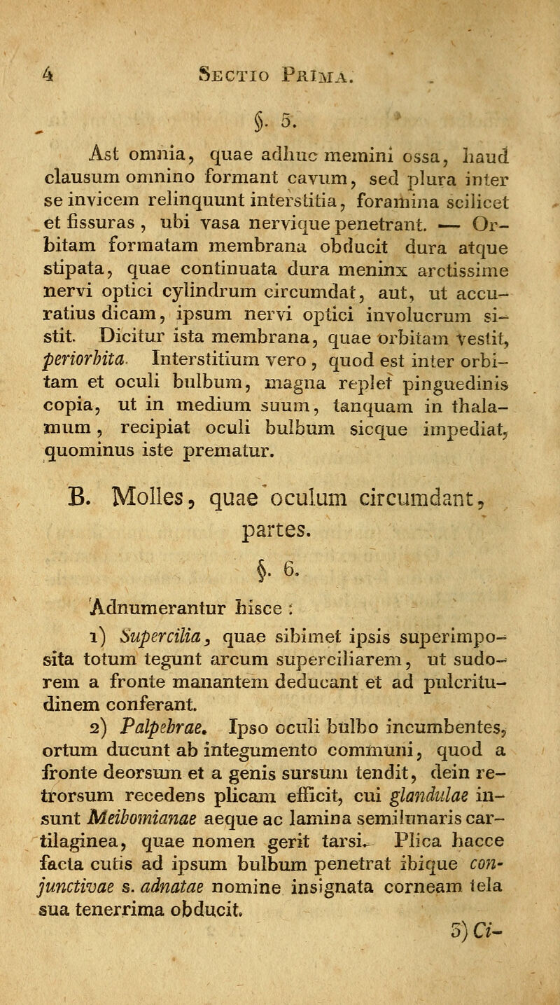 $. 5. Ast omnia, quae adhuc memini ossa, haud clausum omnino formant cavum, sed plura inter seinvicem relinquunt interstitia, foramina scilicet et fissuras , ubi vasa nervique penetrant. — Or- bitam formatam membrana obducit dura atque stipata, quae continuata dura meninx arctissime nervi optici cylindrum circumdat, aut, ut accu- ratius dicam, ipsum nervi optici involucrum si- stit. Dicitur ista membrana, quae orbitam Vestit, periorbita. Interstitium vero , quod est inter orbi- tam et oculi bulbum, magna replet pinguedinis copia, ut in medium suum, tanquam in thala- ffiiim, recipiat oculi bulbum sicque impediat, quominus iste prematur. B. Molles, quae oculum circumdant, partes. §.6. Adnumerantur hisce : 1) Supercilidy quae sibimet ipsis superimpo- sita totum tegunt arcum superciliarem, ut sudo-^ rem a fronte manantem deducant et ad pulcritu- dinem conferant 2) Palpebrae* Ipso oculi bulbo incumbentes, ortum ducunt ab integumento communi, quod a fronte deorsum et a genis sursum tendit, dein re- trorsum recedens plicam efiicit, cui glandulae in- sunt Meibomianae aeque ac lamina semilunaris car- tilaginea, quae nomen gerit tarsi^ Plica hacce facta cutis ad ipsum bulbum penetrat ibique con- junctivae s. adnatae nomine insignata corneam tela sua tenerrima obducit 5) Qi-
