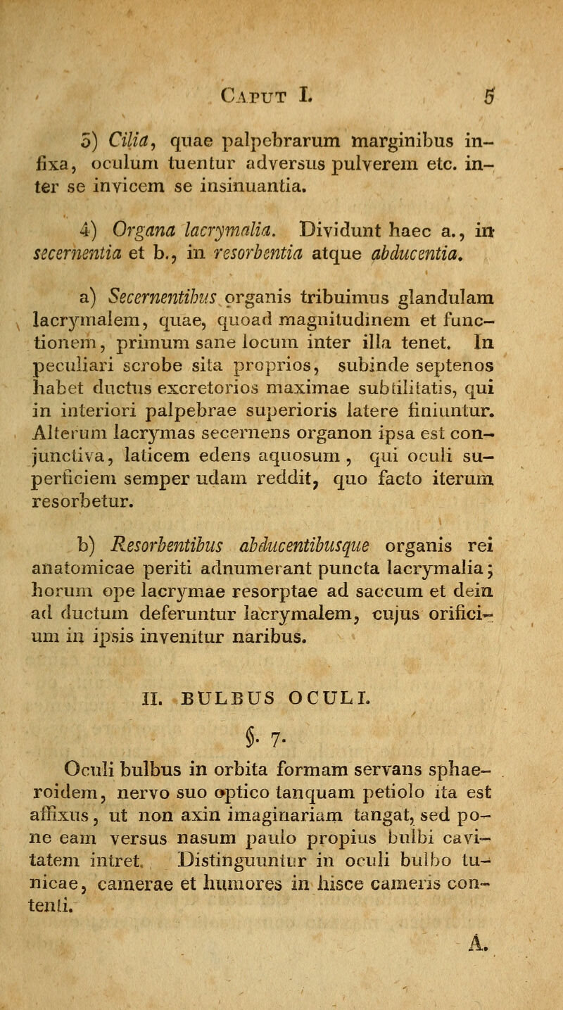 5) Cilia, quae palpebrarum marginibus in- fixa, oculum tuentur adversus pulverem etc. in- ter se invicem se insinuantia. 4) Organa lacrymalia. Dividunt haec a., in> secernentia et b.? in resorbentia atque abducentia. a) Secernentibus organis tribuimus glandulam lacrymalem, quae, quoad magnitudinem et func- tionem, primum sane locum inter illa tenet. In peculiari scrobe sita proprios, subincle septenos habet ductus excretorios maximae subdliLatis, qui in interiori palpebrae superioris latere finiuntur. Alterum lacrymas secernens organon ipsa est con- junctiva, laticem edens aquosurn , qui oculi su- perficiem semper udam reddit, quo facto iterum resorbetur. b) Resorbentibus abducentibusque organis rei anatomicae periti adnumerant puncta lacrymalia; horum ope lacrymae resorptae ad saccum et dein ad ductum deferuntur lacrymalem, cujus orifici- um in ipsis invenitur naribus. II. BULBUS OCULL §•?. Oculi bulbus in orbita formam servans sphae- roidem, nervo suo o-ptico tanquam petiolo ita est amxus, ut non axin imaginariam tangat, sed po- ne eam versus nasum paulo propius bulbi cavi- tatem intret Distinguuntiir in oculi bulbo tu- nicae, camerae et humores in hisce cameris con- tenli.