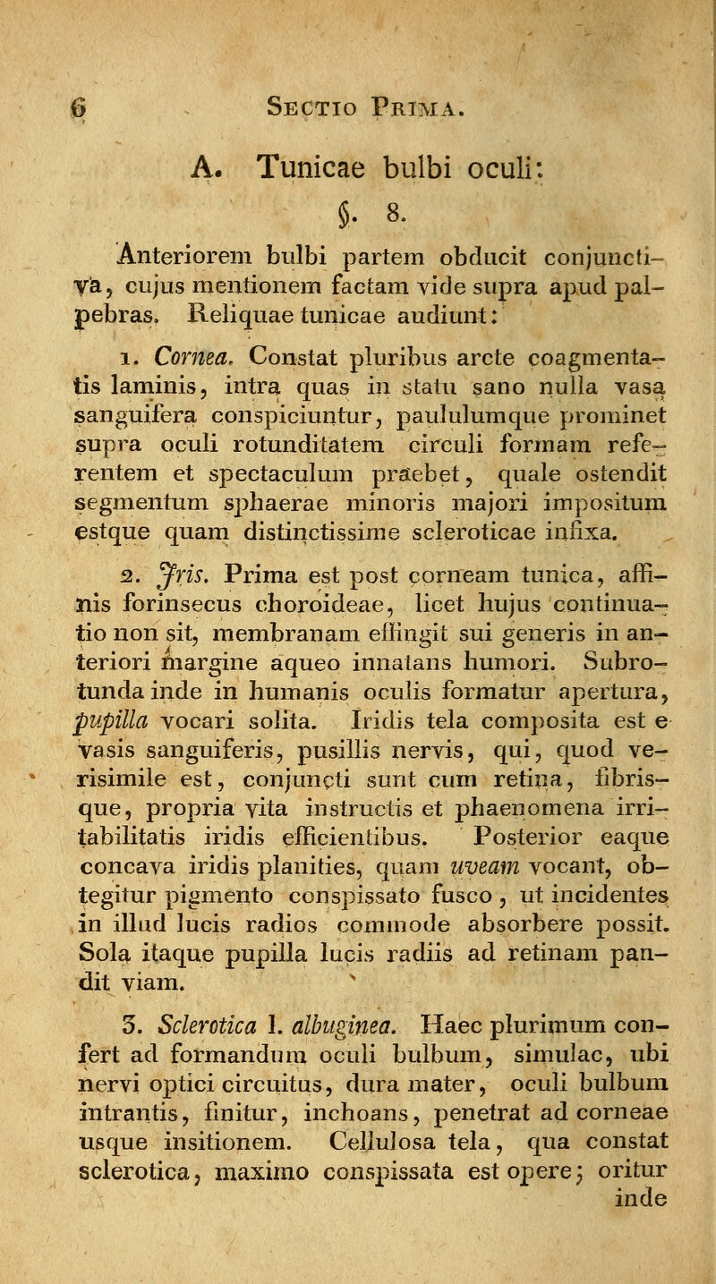 A. Tunicae bulbi oculi: Anteriorem bulbi partem obdncit conjuncti- ya, cujus mentionem factam yide stipra apud pal- febras. Reliquae tunicae audiunt: i. Cornea, Constat pluribus arcte coagmenta- tis laminis, intra quas in statu sano nulla vasa sanguifera conspiciuntur, paululumque prominet supra oculi rotunditatem circuli formam refe- rentem et spectaculum praebet, quale ostendit segmentum sphaerae minoris majori impositum estque quam distinctissirne scleroticae infixa. 2. ^fris. Prima est post corneam tunica, affi- nis forinsecus choroideae, licet hujus continua- tio non sit, membranam effingit sui generis in an- teriori margine aqueo innatans humori. Subro- tundainde in humanis oculis formatur apertura, pupilla vocari solita. Iridis tela composita est e vasis sanguiferis, pusillis nervis, qui, quod ve- risimile est, conjuncti sunt cum retina, iibris- que, propria vita instructis et phaenomena irri- tabilitatis iridis efficientibus. Posterior eaque concava iridis planities, quam uveam vocant, ob- tegitur pigmento conspissato fusco , ut incidentes in illud lucis radios commode absorbere possit. Sola itaque pupilla lucis radiis ad retinam pan- dit viam. 3. Sclerotica 1. albugiyiea. Haec plurimum con- fert ad formandum oculi bulbum, simidac, ubi nervi optici circuitus, duramater, oculi bulbum intrantis, fmitur, inchoans, penetrat ad corneae usque insitionem. Cellulosa tela, qua constat sclerotica, maximo conspissata estopere; oritur inde