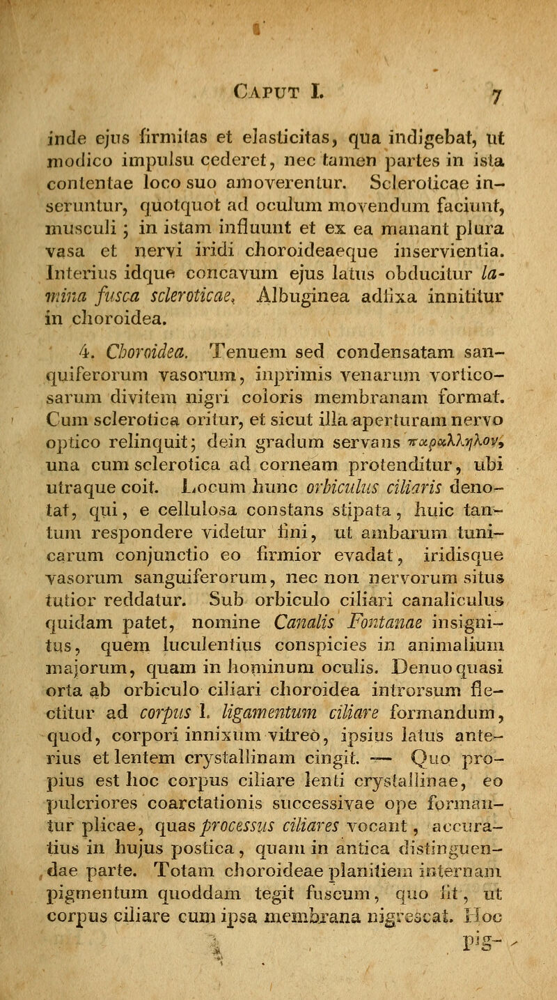 inde ejns firmitas et elasticitas, qua indigebat, ut modico impulsu cederet, nec tamen partes in ista contentae loco suo amoverentur. Scleroticae in- seturitur, quotquot ad oculum movendum faciunt, musculi; in istam influunt et ex ea manant plura vasa et nervi iridi choroideaeque inservientia. Interius idque concavum ejus latus obducitur la- inina fusca scleroticae, Albuginea adlixa innititur in clioroidea. 4. Choroidea. Tenuem sed condensatam san- quiferorum vasonmi, inprimis venarum vortico- sarum divitem nigri coioris membranam format. Cum sclerotica oritur, et sicut illa aperturam nervo optico relinquit; dein gradum servans voipccX?^kov9 una cum sclerotica ad corneam protenditur, ubi utraque coit. Locum hunc orbiculus ciliaris deno- tat, qui, e celiuiosa constans stipata, huic tan- tum respondere videtur fini, ut ambarum tuni- carum conjunctio eo firmior evadat, iridisque vasorum sanguiferorum, nec non nervorum situs iutior reddatur. Sub orbiculo ciliari canaliculus quidam patet, nomine Canalis Fontanae insigni- tus, quem luculentius conspicies in animaiium majorum, quam in hominum ocuiis. Denuoquasi orta ab orbiculo ciiiari choroidea introrsum fle- ctitur ad corpus L ligamentum ciliare formandum, quod, corpori innixum vitreo, ipsius latuS ante- rius et lentem crystaliinam cingit. — Quo pro- pius est hoc corpus ciiiare lenti crystallinae, eo puicriores coarctationis successivae ope forman- tur plicae, quas processus ciliares vocant, accura- tius in hujus postica, quam in antica distinguen- dae parte. Totarn choroideae planitiem internam pigmentum quoddam tegit fuscum, quo iit, ut corpus ciliare cum ipsa membxana nigrescat. Hoc