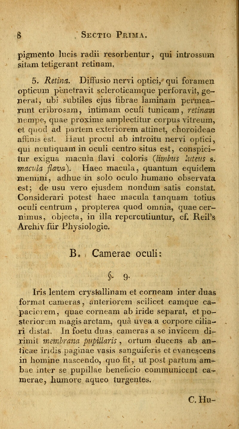 pigmento lucis raclii resorbentur, qui introssum gitam tetigerant retinam. 5. Retina. Diifusio nervi optiei/ qui foramen opticum pbnetravit scleroticamque perforavit, ge- nerat, ubi subtiles ejus fibrae laminam peiinea- rimt cribrosara, intimam oculi tunicam, retinam nempe, quae proxime amplectitur corpus vitreum, et quod ad partem exteriorem attinet, choroideae affims est. Haut procui ab introitu nervi optici, qui neutiquam in ocuii centro situs est, conspici- tur exigua macura flavi coloris (limbus luteus s. macvla flava). Haec raacula, quantum equidem memmi, adhuc in solo oculo humano observata est; de usu vero ejusdem nondum satis constat. Considerari potest haec macula tanquam totius oculi centrum , propterea quod omnia, quae cer- nimus, objecta, in illa repercutiuntur, cf. ReiFs Archiv fiir Physiologie, B* Camerae oculi Iris lentem crystallinam et eorneam inter duas format camer as, anteriorem scilicet eamque ca^- pacierem, quae corneam ab iride separat, et po- steriorem m&gis arctam, qua uvea a corpore cilia^ ri d.stat. In foetu duas cameras a se invicem di- rimit membrana pupitlaris, ortum ducens ab an- ticae indis paginae vasis sanguiferis et evanescens in homine nascendo, quo fit, ut post partum am- bae inter se pupillae beneficio communicent ca- merae, humore aqueo turgentes. C. Hu-